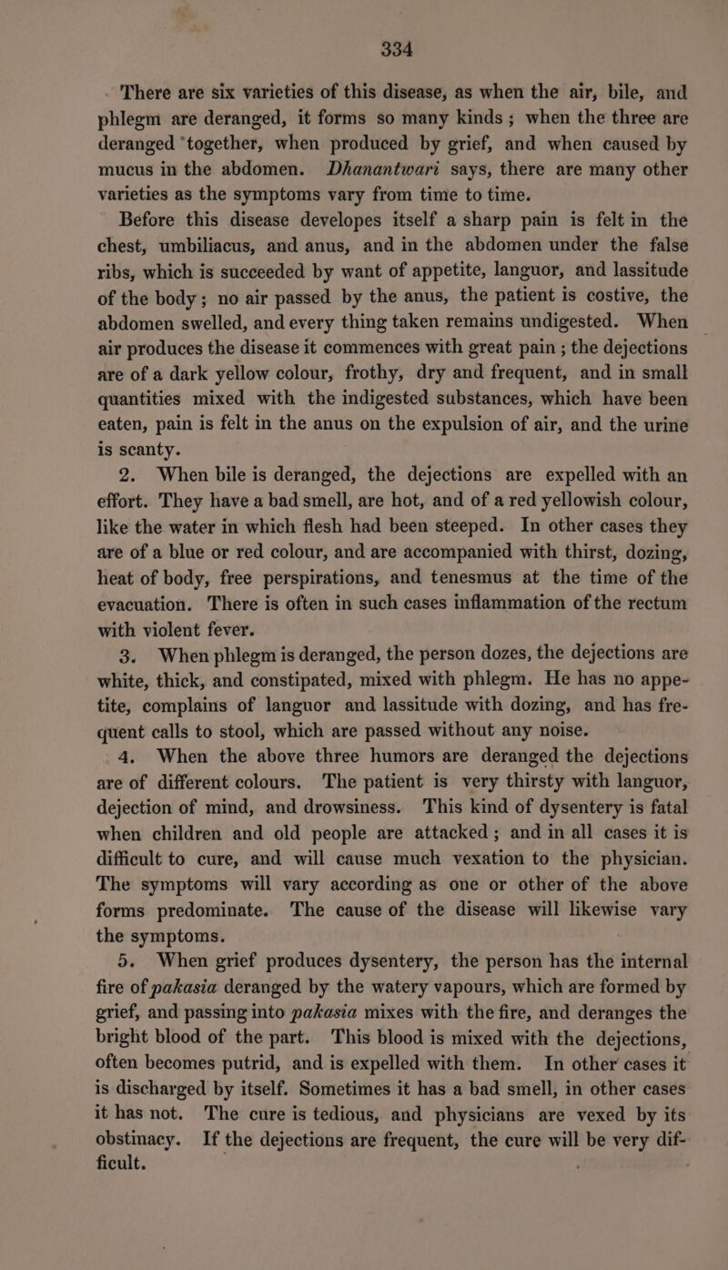There are six varieties of this disease, as when the air, bile, and phlegm are deranged, it forms so many kinds; when the three are deranged ‘together, when produced by grief, and when caused by mucus in the abdomen. Dhanantwari says, there are many other varieties as the symptoms vary from time to time. Before this disease developes itself a sharp pain is felt in the chest, umbiliacus, and anus, and in the abdomen under the false ribs, which is succeeded by want of appetite, languor, and lassitude of the body; no air passed by the anus, the patient is costive, the abdomen swelled, and every thing taken remains undigested. When ~ air produces the disease it commences with great pain ; the dejections are of a dark yellow colour, frothy, dry and frequent, and in small quantities mixed with the indigested substances, which have been eaten, pain is felt in the anus on the expulsion of air, and the urine is scanty. 2. When bile is deranged, the dejections are expelled with an effort. They have a bad smell, are hot, and of a red yellowish colour, like the water in which flesh had been steeped. In other cases they are of a blue or red colour, and are accompanied with thirst, dozing, heat of body, free perspirations, and tenesmus at the time of the evacuation. There is often in such cases inflammation of the rectum with violent fever. 3. When phlegm is deranged, the person dozes, the dejections are white, thick, and constipated, mixed with phlegm. He has no appe- tite, complains of languor and lassitude with dozing, and has fre- quent calls to stool, which are passed without any noise. 4. When the above three humors are deranged the dejections are of different colours. The patient is very thirsty with languor, dejection of mind, and drowsiness. This kind of dysentery is fatal when children and old people are attacked ; and in all cases it is difficult to cure, and will cause much vexation to the physician. The symptoms will vary according as one or other of the above forms predominate. The cause of the disease will likewise vary the symptoms. 5. When grief produces dysentery, the person has the internal fire of pakasia deranged by the watery vapours, which are formed by grief, and passing into pakasia mixes with the fire, and deranges the bright blood of the part. This blood is mixed with the dejections, often becomes putrid, and is expelled with them. In other cases it is discharged by itself. Sometimes it has a bad smell, in other cases it has not. The cure is tedious, and physicians are vexed by its obstinacy. If the dejections are frequent, the cure will be very dif- ficult. ; ;