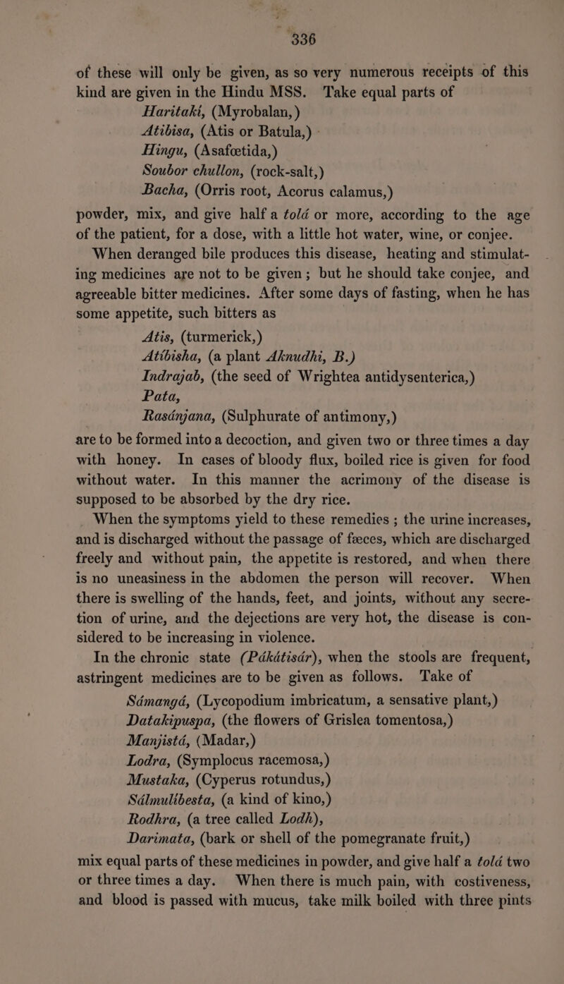 of these will ouly be given, as so very numerous receipts of this kind are given in the Hindu MSS. Take equal parts of Haritaki, (Myrobalan, ) Atibisa, (Atis or Batula,) - Hingu, (Asafeetida,) Soubor chullon, (rock-salt,) Bacha, (Orris root, Acorus calamus, ) powder, mix, and give half a told or more, according to the age of the patient, for a dose, with a little hot water, wine, or conjee. When deranged bile produces this disease, heating and stimulat- ing medicines are not to be given; but he should take conjee, and agreeable bitter medicines. After some days of fasting, when he has some appetite, such bitters as Atis, (turmerick, ) Atibisha, (a plant Aknudhi, B.) Indrajab, (the seed of Wrightea antidysenterica,) Pata, Rasdnjana, (Sulphurate of antimony,) are to be formed into a decoction, and given two or three times a day with honey. In cases of bloody flux, boiled rice is given for food without water. In this manner the acrimony of the disease is supposed to be absorbed by the dry rice. When the symptoms yield to these remedies ; the urine increases, and is discharged without the passage of feces, which are discharged freely and without pain, the appetite is restored, and when there is no uneasiness in the abdomen the person will recover. When there is swelling of the hands, feet, and joints, without any secre- tion of urine, and the dejections are very hot, the disease is con- sidered to be increasing in violence. In the chronic state (Pdkdtisdr), when the stools are frequent, astringent medicines are to be given as follows. Take of Sdmangd, (Lycopodium imbricatum, a sensative plant,) Datakipuspa, (the flowers of Grislea tomentosa, ) Manjistd, (Madar,) Lodra, (Symplocus racemosa, ) Mustaka, (Cyperus rotundus,) Sdlmultbesta, (a kind of kino,) Rodhra, (a tree called Lodh), Darimata, (bark or shell of the pomegranate fruit,) mix equal parts of these medicines in powder, and give half a fold two or three times a day. When there is much pain, with costiveness, and blood is passed with mucus, take milk boiled with three pints