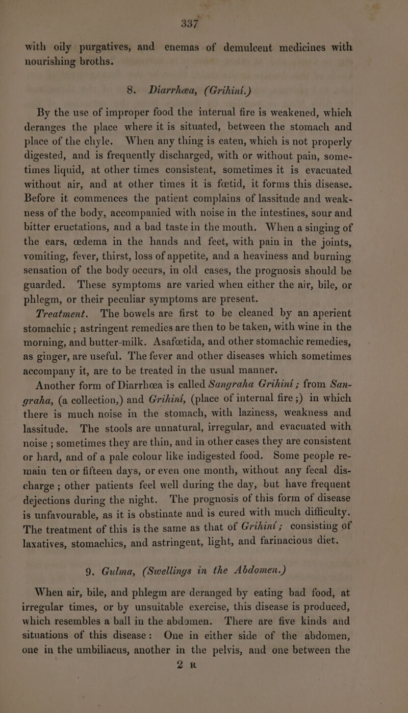with oily purgatives, and enemas of demulcent medicines with nourishing broths. 8. Diarrhea, (Grihint.) By the use of improper food the internal fire is weakened, which deranges the place where it is situated, between the stomach and place of the chyle. When any thing is eaten, which is not properly digested, and is frequently discharged, with or without pain, some- times liquid, at other times consistent, sometimes it is evacuated without air, and at other times it is foetid, it forms this disease. Before it commences the patient complains of lassitude and weak- ness of the body, accompanied with noise in the intestines, sour and bitter eructations, and a bad tastein the mouth. Whena singing of the ears, oedema in the hands and feet, with pain in the joints, vomiting, fever, thirst, loss of appetite, and a heaviness and burning sensation of the body occurs, in old cases, the prognosis should be guarded. These symptoms are varied when either the air, bile, or phlegm, or their peculiar symptoms are present. Treatment. 'The bowels are first to be cleaned by an aperient stomachic ; astringent remedies are then to be taken, with wine in the morning, and butter-milk. Asafcetida, and other stomachic remedies, as ginger, are useful. The fever and other diseases which sometimes accompany it, are to be treated in the usual manner. Another form of Diarrheea is called Sangraha Grihini ; from San- graha, (a collection,) and Grihini, (place of internal fire ;) in which there is much noise in the stomach, with laziness, weakness and lassitude. The stools are unnatural, irregular, and evacuated with noise ; sometimes they are thin, and in other cases they are consistent or hard, and of a pale colour like indigested food. Some people re- main ten or fifteen days, or even one month, without any fecal dis- charge ; other patients feel well during the day, but have frequent dejections during the night. The prognosis of this form of disease is unfavourable, as it is obstinate and is cured with much difficulty. The treatment of this is the same as that of Grihint; consisting of laxatives, stomachics, and astringent, light, and farinacious diet. 9. Gulma, (Swellings in the Abdomen.) When air, bile, and phlegm are deranged by eating bad food, at irregular times, or by unsuitable exercise, this disease is produced, which resembles a ball in the abdomen. There are five kinds and situations of this disease: One in either side of the abdomen, one in the umbiliacus, another in the pelvis, and one between the ZR