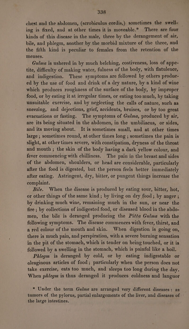 chest and the abdomen, (scrobiculus cordis,) sometimes the swell- ing is fixed, and at other times it is moveable.* There are four kinds of this disease in the male, three by the derangement of air, bile, and phlegm, another by the morbid mixture of the three, and the fifth kind is peculiar to females from the retention of the menses. Gulma is ushered in by much belching, costiveness, loss of appe- tite, difficulty of making water, fulness of the body, with flatulence, and indigestion. These symptoms are followed by others produc- ed by the use of food and drink of a dry nature, by’a kind of wine which produces roughness of the surface of the body, by improper food, or by eating it at irregular times, or eating too much, by taking unsuitable exercise, and by neglecting the calls of nature, such as sneezing, and dejections, grief, accidents, bruises, or by too great evacuations or fasting. The symptoms of Gulma, produced by air, are its being situated in the abdomen, in the umbiliacus, or sides, and its moving about. It is sometimes small, and at other times large ; sometimes round, at other times long ; sometimes the pain is slight, at other times severe, with constipation, dryness of the throat and mouth ; the skin of the body having a dark yellow colour, and fever commencing with chilliness. The pain in the breast and sides of the abdomen, shoulders, or head are considerable, particularly after the food is digested, but the person feels better immediately after eating. Astringent, dry, bitter, or pungent things increase the complaint. Bile. When the disease is produced by eating sour, bitter, hot, or other things of the same kind; by living on dry food; by anger ; by drinking much wine, remaining much in the sun, or near the fire ; by collections of indigested food, or diseased blood in the abdo- men, the bile is deranged producing the Pitta Gulma with the following symptoms. The disease commences with fever, thirst, and a red colour of the mouth and skin. When digestion is going on, there is much pain, and perspiration, with a severe burning sensation in the pit of the stomach, which is tender on being touched, or it is followed by a swelling in the stomach, which is painful like a boil. Phlegm is deranged by cold, or by eating indigestable or oleaginous articles of food; particularly when the person does not take exercise, eats too much, and sleeps too long during the day. When phlegm is thus deranged it produces coldness and languor * Under the term Gulma are arranged very different diseases: as tumors of the pylorus, partial enlargements of the liver, and diseases of the large intestines.
