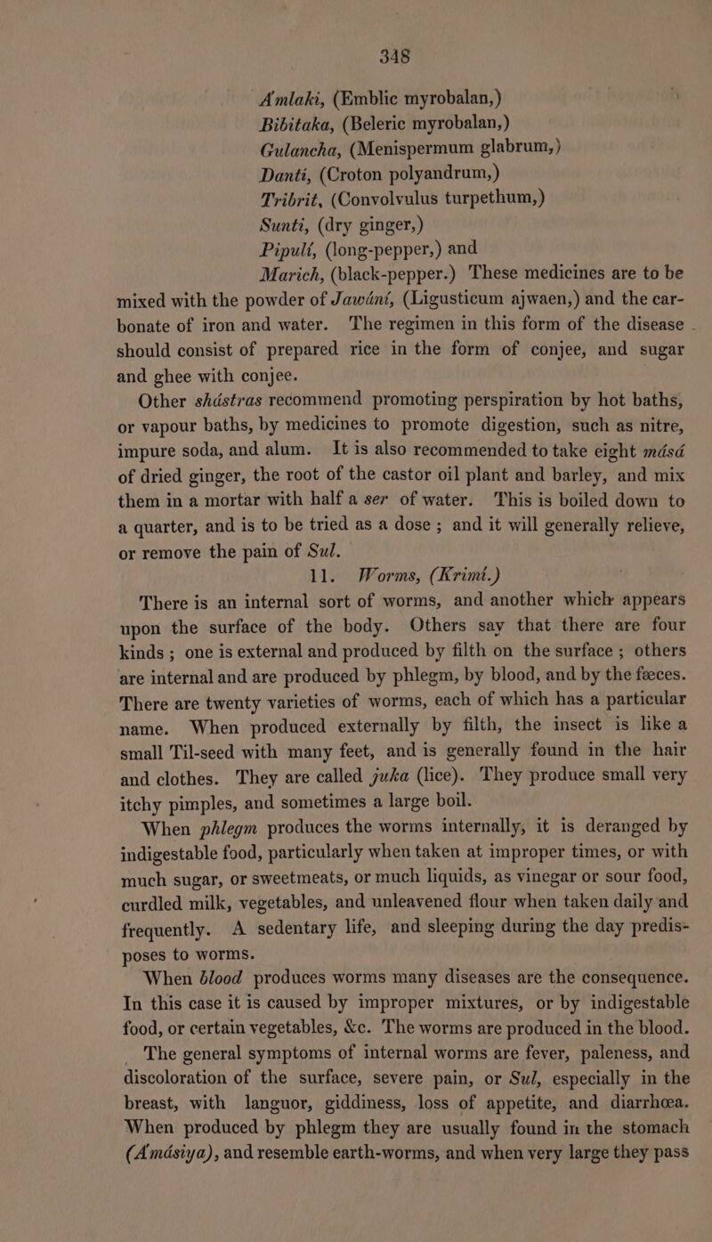 A mlaki, (Emblic myrobalan, ) Bibitaka, (Beleric myrobalan, ) Gulancha, (Menispermum glabrum,) Danti, (Croton polyandrum, ) Tribrit, (Convolvulus turpethum,) Sunti, (dry ginger,) Pipuli, (long-pepper,) and Marich, (black-pepper.) These medicines are to be mixed with the powder of Jawdnt, (Ligusticum ajwaen,) and the car- bonate of iron and water. The regimen in this form of the disease - should consist of prepared rice in the form of conjee, and sugar and ghee with conjee. Other shdstras recommend promoting perspiration by hot baths, or vapour baths, by medicines to promote digestion, such as nitre, impure soda, and alum. It is also recommended to take eight mdsd of dried ginger, the root of the castor oil plant and barley, and mix them in a mortar with half a ser of water. This is boiled down to a quarter, and is to be tried as a dose ; and it will generally relieve, or remove the pain of Sul. 11. Worms, (Krimt.) There is an internal sort of worms, and another whick appears upon the surface of the body. Others say that there are four kinds ; one is external and produced by filth on the surface ; others are internal and are produced by phlegm, by blood, and by the feeces. There are twenty varieties of worms, each of which has a particular name. When produced externally by filth, the insect is like a small Til-seed with many feet, and is generally found in the hair and clothes. They are called juka (lice). They produce small very itchy pimples, and sometimes a large boil. When phlegm produces the worms internally, it is deranged by indigestable food, particularly when taken at improper times, or with much sugar, or sweetmeats, or much liquids, as vinegar or sour food, curdled milk, vegetables, and unleavened flour when taken daily and frequently. A sedentary life, and sleeping during the day predis- poses to worms. When blood produces worms many diseases are the consequence. In this case it is caused by improper mixtures, or by indigestable food, or certain vegetables, &amp;c. The worms are produced in the blood. _ The general symptoms of internal worms are fever, paleness, and discoloration of the surface, severe pain, or Sul, especially in the breast, with languor, giddiness, loss of appetite, and diarrhoea. When produced by phlegm they are usually found in the stomach (Amdsiya), and resemble earth-worms, and when very large they pass