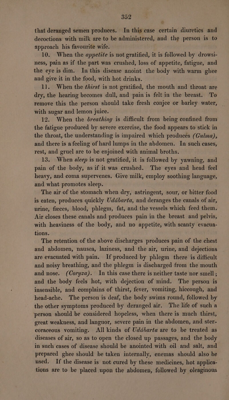 that deranged semen produces. In this case certain diuretics and decoctions with milk are to be administered, and the person is to approach his favourite wife. 10. When the appetite is not gratified, it is followed by drowsi- ness, pain as if the part was crushed, loss of appetite, fatigue, and the eye is dim. In this disease anoint the body with warm ghee and give it in the food, with hot drinks. 11. When the ¢/irst is not gratified, the mouth and throat are dry, the hearing becomes dull, and pain is felt in the breast. To remove this the person should take fresh conjee or barley water, _ with sugar and lemon juice. 12. When the breathing is difficult from being confined from the fatigue produced by severe exercise, the food appears to stick in the throat, the understanding is impaired which produces (Gulma), and there is a feeling of hard lumps in the abdomen. In such cases, rest, and gruel are to be enjoined with animal broths. 13. When sleep is not gratified, it is followed by yawning, and pain of the body, as if it was crushed. The eyes and head feel heavy, and coma supervenes. Give milk, employ soothing language, and what promotes sleep. The air of the stomach when dry, astringent, sour, or bitter food is eaten, produces quickly Uddbarta, and deranges the canals of air, urine, feeces, blood, phlegm, fat, and the vessels which feed them. Air closes these canals and produces pain in the breast and pelvis, with heaviness of the body, and no appetite, with scanty evacua- tions. The retention of the above discharges produces pain of the chest and abdomen, nausea, laziness, and the air, urine, and dejections are evacuated with pain. If produced by phlegm there is difficult and noisy breathing, and the phlegm is discharged from the mouth and nose. (Coryza). In this case there is neither taste nor smell ; and the body feels hot, with dejection of mind. The person is insensible, and complains of thirst, fever, vomiting, hiccough, and head-ache. The person is deaf, the body swims round, followed by the other symptoms produced by deranged air. The life of such a person should be considered hopeless, when there is much thirst, great weakness, and languor, severe pain in the abdomen, and ster- coraceous vomiting. All kinds of Uddharta are to be treated as diseases of air, so as to open the closed up passages, and the body in such cases of disease should be anointed with oil and salt, and prepared ghee should be taken internally, enemas should also be used. If the disease is not cured by these medicines, hot applica- tions are to be placed upon the abdomen, followed by oleaginous