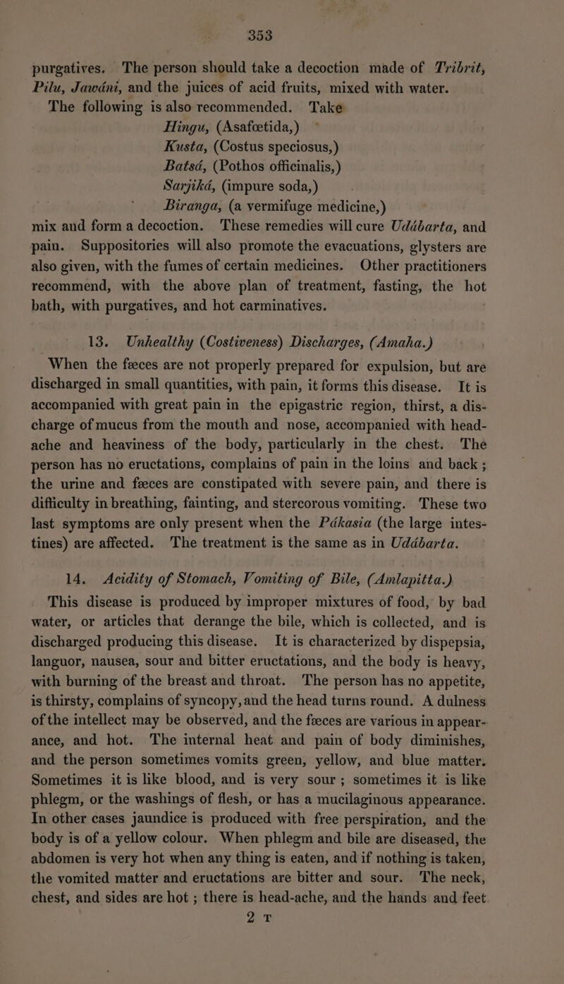 purgatives. The person should take a decoction made of Tribrit, Pilu, Jawdni, and the juices of acid fruits, mixed with water. The following is also recommended. Take Hingu, (Asafcetida, ) Kusta, (Costus speciosus, ) Batsd, (Pothos officinalis, ) Sarjikd, (impure soda, ) Biranga, (a vermifuge medicine, ) mix and form a decoction. These remedies will cure Uddébarta, and pain. Suppositories will also promote the evacuations, glysters are also given, with the fumes of certain medicines. Other practitioners recommend, with the above plan of treatment, fasting, the hot bath, with purgatives, and hot carminatives. 13. Unhealthy (Costiveness) Discharges, (Amaha.) When the feces are not properly prepared for expulsion, but are discharged in small quantities, with pain, it forms this disease. It is accompanied with great pain in the epigastric region, thirst, a dis- charge of mucus from the mouth and nose, accompanied with head- ache and heaviness of the body, particularly in the chest. The person has no eructations, complains of pain in the loins and back ; the urine and feeces are constipated with severe pain, and there is difficulty in breathing, fainting, and stercorous vomiting. These two last symptoms are only present when the Pdkasia (the large intes- tines) are affected. The treatment is the same as in Uddbarta. 14. Acidity of Stomach, Vomiting of Bile, (Amlapitta.) This disease is produced by improper mixtures of food, by bad water, or articles that derange the bile, which is collected, and is discharged producing this disease. It is characterized by dispepsia, languor, nausea, sour and bitter eructations, and the body is heavy, with burning of the breast and throat. The person has no appetite, is thirsty, complains of syncopy, and the head turns round. A dulness of the intellect may be observed, and the feeces are various in appear- ance, and hot. The internal heat and pain of body diminishes, and the person sometimes vomits green, yellow, and blue matter. Sometimes it is like blood, and is very sour ; sometimes it is like phlegm, or the washings of flesh, or has a mucilaginous appearance. In other cases jaundice is produced with free perspiration, and the body is of a yellow colour. When phlegm and bile are diseased, the abdomen is very hot when any thing is eaten, and if nothing is taken, the vomited matter and eructations are bitter and sour. The neck, chest, and sides are hot ; there is head-ache, and the hands and feet ye