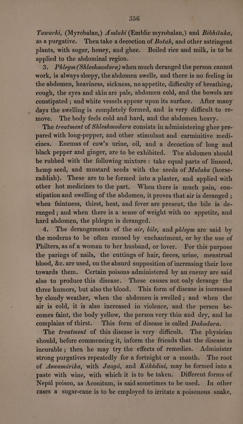 Tawarhi, (Myrobalan,) Amlaki (Emblic myrobalan,) and Bibhitaka, as apurgative. Then take a decoction of Botah, and other astringent plants, with sugar, honey, and ghee. Boiled rice and milk, is to be applied to the abdominal region. 3. Phlegm(Shleshmodara) when much deranged the person cannot work, is always sleepy, the abdomen swells, and there is no feeling in the abdomen, heaviness, sickness, no appetite, difficulty of breathing, cough, the eyes and skin are pale, abdomen cold, and the bowels are constipated ; and white vessels appear upon its surface. After many days the swelling is completely formed, and is very difficult to re- — move. The body feels cold and hard, and the abdomen heavy. The treatment of Shleshmodara consists in administering ghee pre- pared with long-pepper, and other stimulant and carminitive medi- cines. Enemas of cow’s urine, oil, and a decoction of long and black pepper and ginger, are to be exhibited. The abdomen should be rubbed with the following mixture: take equal parts of linseed, hemp seed, and mustard seeds with the seeds of Mulaka (horse- raddish). These are to be formed into a plaster, and applied with other hot medicines to the part. When there is much pain, con- stipation and swelling of the abdomen, it proves that air is deranged ; when faintness, thirst, heat, and fever are present, the bile is de- ranged ; and when there is a sense of weight with no appetite, and hard abdomen, the phlegm is deranged. 4. The derangements of the air, bile, and phlegm are said by the moderns to be often caused by enchantment, or by the use of Philters, as of a woman to her husband, or lover. For this purpose the parings of nails, the cuttings of hair, feeces, urine, menstrual blood, &amp;c. are used, on the absurd supposition of increasing their love towards them. Certain poisons administered by an enemy are said also to produce this disease. These causes not only derange the three humors, but also the blood. This form of disease is increased by cloudy weather, when the abdomen is swelled; and when the air is cold, it is also increased in violence, and the person be- comes faint, the body yellow, the person very thin and dry, and he complains of thirst. This form of disease is called Dakodara. The treatment of this disease is very difficult. The physician should, before commencing it, inform the friends that the disease is incurable ; then he may try the effects of remedies. Administer strong purgatives repeatedly for a fortnight or a month. The root of Aswamdrika, with Jangd, and Kdkddini, may be formed into a paste with wine, with which it isto be taken. Different forms of Nepal poison, as Aconitum, is said sometimes to be used. In other cases a sugar-cane is to be employed to irritate a poisonous snake,