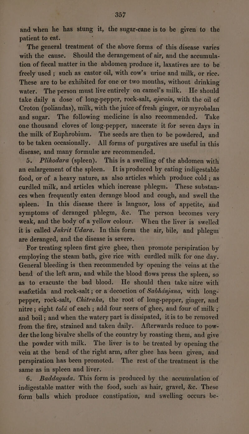 and when he has stung it, the sugar-cane is to be given to the patient to eat. The general treatment of the above forms of this disease varies with the cause. Should the derangement of air, and the accumula- tion of feecal matter in the abdomen produce it, laxatives are to be freely used ; such as castor oil, with cow’s urine and milk, or rice. These are to be exhibited for one or two months, without drinking water. The person must live entirely on camel’s milk. He should take daily a dose of long-pepper, rock-salt, ajwain, with the oil of Croton (poliandas), milk, with the juice of fresh ginger, or myrobalan and sugar. The following medicine is also recommended. Take one thousand cloves of long-pepper, macerate it for seven days in the milk of Euphrobium. The seeds are then to be powdered, and to be taken occasionally. All forms of purgatives are useful in this disease, and many formule are recommended. 5. Plihodara (spleen). This is a swelling of the abdomen with an enlargement of the spleen. It is produced by eating indigestable food, or of a heavy nature, as also articles which produce cold ; as curdled milk, and articles which increase phlegm. These substan- ces when frequently eaten derange blood and cough, and swell the spleen. In this disease there is languor, loss of appetite, and symptoms of deranged phlegm, &amp;c. The person becomes very weak, and the body of a yellow colour. When the liver is swelled it is called Jakrit Udara. In this form the air, bile, and phlegm are deranged, and the disease is severe. For treating spleen first give ghee, then promote perspiration by employing the steam bath, give rice with curdled milk for one day. General bleeding is then recommended by opening the veins at the bend of the left arm, and while the blood flows press the spleen, so as to evacuate the bad blood. He should then take nitre with asafoetida and rock-salt ; or a decoction of Sabhdnjana, with long- pepper, rock-salt, Chitraka, the root of long-pepper, ginger, and nitre ; eight ¢old of each ; add four seers of ghee, and four of milk ; and boil ; and when the watery part is dissipated, itis to be removed from the fire, strained and taken daily. Afterwards reduce to pow- der the long bivalve shells of the country by roasting them, and give the powder with milk. The liver is to be treated by opening the vein at the bend of the right arm, after ghee has been given, and perspiration has been promoted. The rest of the treatment is the same as in spleen and liver. 6. Baddaguda. This form is produced by the accumulation of indigestable matter with the food, such as hair, gravel, &amp;c. These form balls which produce constipation, and swelling occurs be-