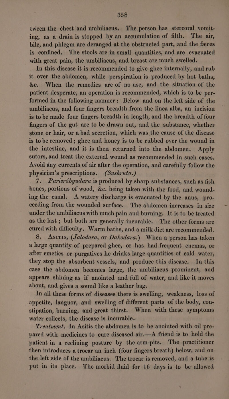 tween the chest and umbiliacus. The person has stercoral vomit- ing, as a drain is stopped by an accumulation of filth. The air, bile, and phlegm are deranged at the obstructed part, and the feeces is confined. The stools are in small quantities, and are evacuated with great pain, the umbiliacus, and breast are much swelled. In this disease it is recommended to give ghee internally, and rub it over the abdomen, while perspiration is produced by hot baths; &amp;c. When the remedies are of no use, and the situation of the patient desperate, an operation is recommended, which is to be per- formed in the following manner: Below and on the left side of the umbiliacus, and four fingers breadth from the linea alba, an incision is to be made four fingers breadth in length, and the breadth of four fingers of the gut are to be drawn out, and the substance, whether stone or hair, or a bad secretion, which was the cause of the disease is to be removed ; ghee and honey is to be rubbed over the wound in the intestine, and it is then returned into the abdomen. Apply sutors, and treat the external wound as recommended in such cases. Avoid any currents of air after the operation, and carefully follow the physician’s prescriptions. (Sushruta.) 7. Parisrdbyudara is produced by sharp substances, such as fish bones, portions of wood, &amp;c. being taken with the food, and wound- ing the canal. A watery discharge is evacuated by the anus, pro- ceeding from the wounded surface. The abdomen increases in size under the umbiliacus with much pain and burning. It is to be treated as the last ; but both are generally incurable. The other forms are cured with difficulty. Warm baths, and a milk dict are recommended. 8. Asitis, (Jalodara, or Dakodara.) When a person has taken a large quantity of prepared ghee, or has had frequent enemas, or after emetics or purgatives he drinks large quantities of cold water, they stop the absorbent vessels, and produce this disease. In this case the abdomen becomes large, the umbiliacus prominent, and appears shining as if anointed and full of water, and like it moves about, and gives a sound like a leather bag. In all these forms of diseases there is swelling, weakness, loss of appetite, languor, and swelling of different parts of the body, con- stipation, burning, and great thirst. When with these symptoms water collects, the disease is incurable. Treatment. In Asitis the abdomen is to be anointed with oil pre- pared with medicines to cure diseased air.—A friend is to hold the patient in a reclining posture by the arm-pits. The practitioner then introduces a trocar an inch (four fingers breath) below, and on the left side of the umbiliacus. The trocar is removed, and a tube is put in its place. The morbid fluid for 16 days is to be allowed