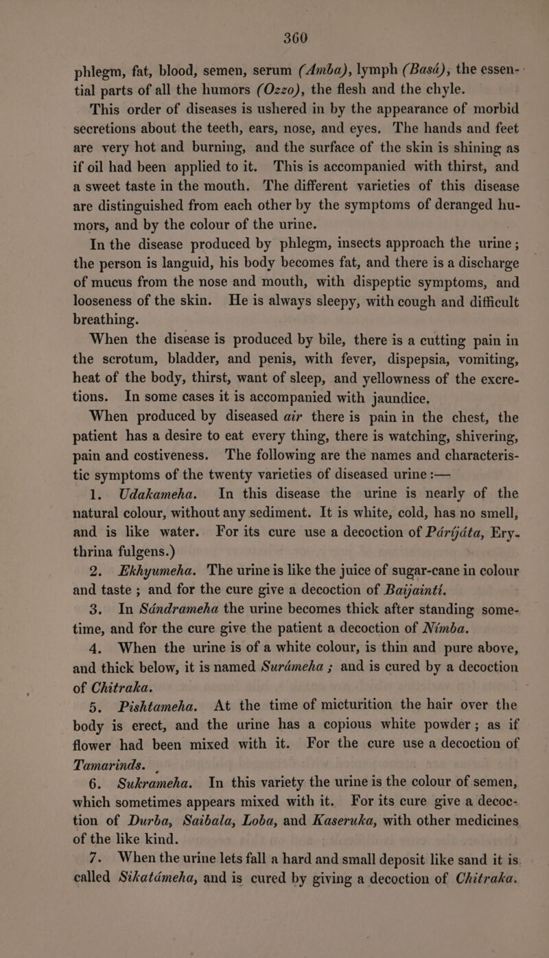 phlegm, fat, blood, semen, serum (Amba), lymph (Basé); the essen-- tial parts of all the humors (Ozzo), the flesh and the chyle. This order of diseases is ushered in by the appearance of morbid secretions about the teeth, ears, nose, and eyes. The hands and feet are very hot and burning, and the surface of the skin is shining as if oil had been applied to it. This is accompanied with thirst, and a sweet taste in the mouth. The different varieties of this disease are distinguished from each other by the symptoms of deranged hu- mors, and by the colour of the urine. In the disease produced by phlegm, insects approach the urine ; the person is languid, his body becomes fat, and there is a discharge of mucus from the nose and mouth, with dispeptic symptoms, and looseness of the skin. He is always sleepy, with cough and difficult breathing. When the disease is produced by bile, there is a cutting pain in the scrotum, bladder, and penis, with fever, dispepsia, vomiting, heat of the body, thirst, want of sleep, and yellowness of the excre- tions. In some cases it is accompanied with jaundice, When produced by diseased atx there is pain in the chest, the patient has a desire to eat every thing, there is watching, shivering, pain and costiveness. The following are the names and characteris- tic symptoms of the twenty varieties of diseased urine :— 1. Udakameha. In this disease the urine is nearly of the natural colour, without any sediment. It is white, cold, has no smell, and is like water. For its cure use a decoction of Pdrijdta, Ery- thrina fulgens.) 2. Ekhyumeha. The urineis like the juice of sugar-cane in colour and taste ; and for the cure give a decoction of Batjaintt. 3. In Sdndrameha the urine becomes thick after standing some- time, and for the cure give the patient a decoction of Nimba. 4. When the urine is of a white colour, is thin and pure above, and thick below, it is named Surdmeha ; and is cured by a decoction of Chitraka. 5. Pishtameha. At the time of micturition the hair over the body is erect, and the urine has a copious white powder; as if flower had been mixed with it. For the cure use a decoction of Tamarinds. , 6. Sukrameha. In this variety the urine is the colour of semen, which sometimes appears mixed with it. For its cure give a decoc- tion of Durba, Saibala, Loba, and Kaseruka, with other medicines of the like kind. 7. When the urine lets fall a hard and small deposit like sand it is. called Sikatdmeha, and is cured by giving a decoction of Chitraka.