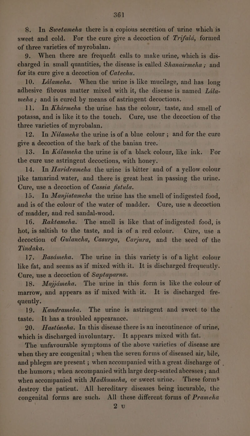 8. In Swetameha there is a copious secretion of urme which is sweet and cold. For the cure give a decoction of T'rifald, formed of three varieties of myrobalan. . 9. When there are frequeit calls to make urine, which is dis- charged in small quantities, the disease is called Shanairmeha ; and for its cure give a decoction of Catechu. 10. Ldlameha. When the urine is like mucilage, and has long adhesive fibrous matter mixed with it, the disease is named Ldla- meha ; and is cured by means of astringent decoctions. 11. In Khdrmeha the urine has the colour, taste, and smell of potassa, and is like it to the touch. Cure, use the decoction of the three varieties of myrobalan. 12. In Milameha the urine is of a blue colour ; and for the cure give a decoction of the bark of the banian tree. 13. In Kdlameha the urine is of a black colour, like ink. For the cure use astringent decoctions, with honey. 14. In Haridrameha the urine is bitter and of a yellow colour jike tamarind water, and there is great heat in passing the urine. Cure, use a decoction of Cassia fistula. 15. In Manjistameha the urine has the smell of indigested food, and is of the colour of the water of madder. Cure, use a decoction of madder, and red sandal-wood. . 16. Raktameha. The smell is like that of indigested food, is hot, is saltish to the taste, and is of a red colour. Cure, use a decoction of Gulancha, Casurga, Carjura, and the seed of the Tindaka. 17. Basémeha. The urine in this variety is of a light colour like fat, and seems as if mixed with it. It is discharged frequently. Cure, use a decoction of Saptaparna. 18. Majjdmeha. The urine in this form is like the colour of marrow, and appears as if mixed With it. It is discharged fre- quently. 19. Kandrameha. The urine is astringent and sweet to the taste. It has a troubled appearance. 20. Hastimeha. In this disease there is an incontinence of urine, which is discharged involuntary. It appears mixed with fat. The unfavourable symptoms of the above varieties of disease are when they are congenital ; when the seven forms of diseased air, bile, and phlegm are present ; when accompanied with a great discharge of . the humors ; when accompanied with large deep-seated abcesses ; and when accompanied with Madhumeha, or sweet urine. These forms destroy the patient. All hereditary diseases being incurable, the congenital forms are such. All these different forms of Prameha 2 U