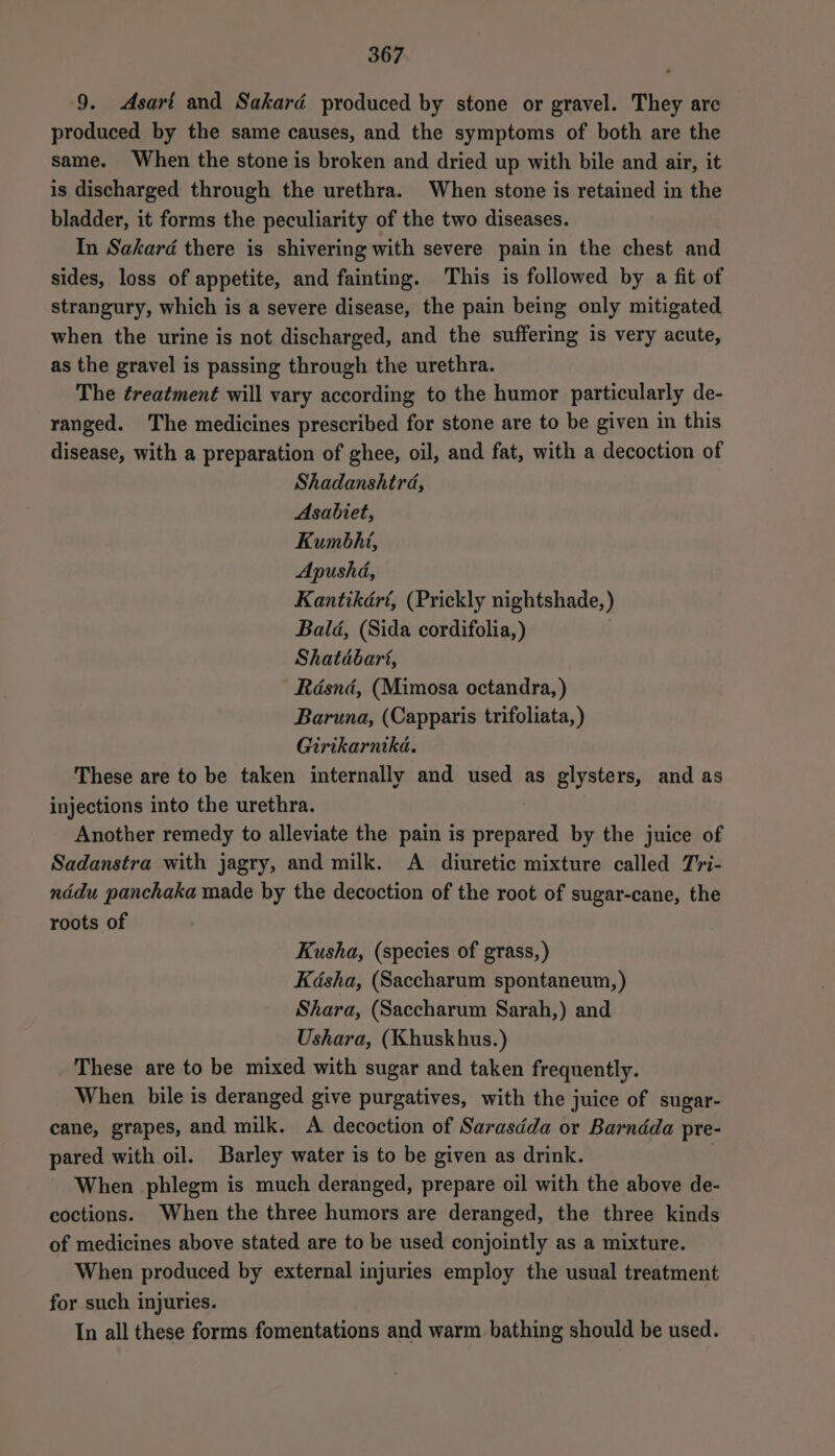 9. Asari and Sakard produced by stone or gravel. They are produced by the same causes, and the symptoms of both are the same. When the stone is broken and dried up with bile and air, it is discharged through the urethra. When stone is retained in the bladder, it forms the peculiarity of the two diseases. In Sakard there is shivering with severe pain in the chest and sides, loss of appetite, and fainting. This is followed by a fit of strangury, which is a severe disease, the pain being only mitigated when the urine is not discharged, and the suffering is very acute, as the gravel is passing through the urethra. The treatment will vary according to the humor particularly de- ranged. The medicines prescribed for stone are to be given in this disease, with a preparation of ghee, oil, and fat, with a decoction of Shadanshird, Asabiet, Kumbhi, Apushd, Kantikdrt, (Prickly nightshade, ) Bald, (Sida cordifolia, ) Shatdbart, Rdsnd, (Mimosa octandra, ) Baruna, (Capparis trifoliata,) Girikarnika. These are to be taken internally and used as glysters, and as injections into the urethra. Another remedy to alleviate the pain is prepared by the juice of Sadanstra with jagry, and milk. A diuretic mixture called Tri- nddu panchaka made by the decoction of the root of sugar-cane, the roots of Kusha, (species of grass, ) Kasha, (Saccharum spontaneum, ) Shara, (Saccharum Sarah,) and Ushara, (Khuskhus.) These are to be mixed with sugar and taken frequently. When bile is deranged give purgatives, with the juice of sugar- cane, grapes, and milk. A decoction of Sarasdéda or Barndda pre- pared with oil. Barley water is to be given as drink. When phlegm is much deranged, prepare oil with the above de- coctions. When the three humors are deranged, the three kinds of medicines above stated are to be used conjointly as a mixture. When produced by external injuries employ the usual treatment for such injuries. In all these forms fomentations and warm bathing should be used.