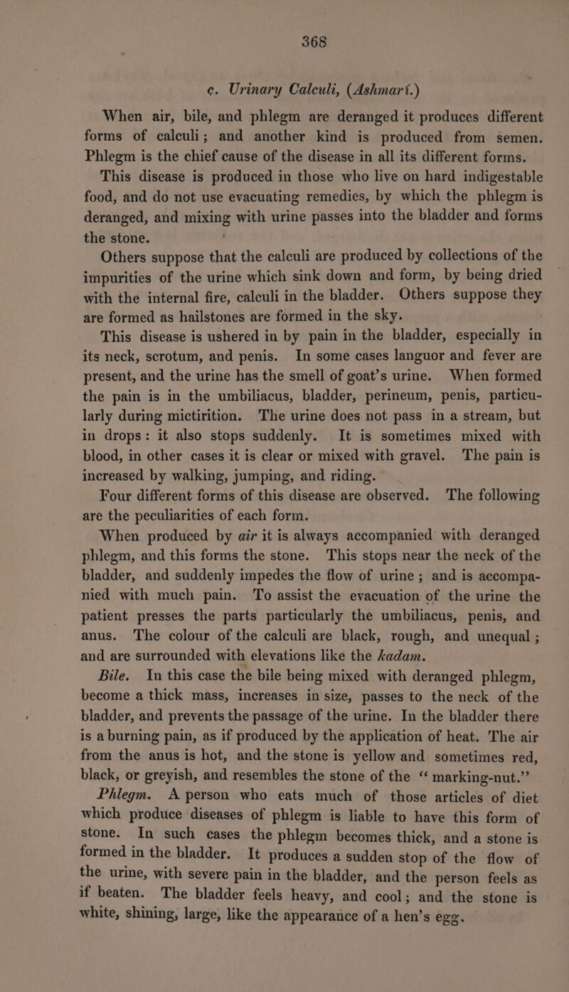 ¢. Urinary Calculi, (Ashmart.) When air, bile, and phlegm are deranged it produces different forms of calculi; and another kind is produced from semen. Phlegm is the chief cause of the disease in all its different forms. This disease is produced in those who live on hard indigestable food, and do not use evacuating remedies, by which the phlegm is deranged, and mixing with urine passes into the bladder and forms ‘ the stone. Others suppose that the calculi are produced by collections of the impurities of the urine which sink down and form, by being dried with the internal fire, calculi in the bladder. Others suppose they are formed as hailstones are formed in the sky. This disease is ushered in by pain in the bladder, especially in its neck, scrotum, and penis. In some cases languor and fever are present, and the urine has the smell of goat’s urine. When formed the pain is in the umbiliacus, bladder, perineum, penis, particu- larly during mictirition. The urine does not pass in a stream, but in drops: it also stops suddenly. It is sometimes mixed with blood, in other cases it is clear or mixed with gravel. The pain is increased by walking, jumping, and riding. Four different forms of this disease are observed. The following are the peculiarities of each form. When produced by air it is always accompanied with deranged phlegm, and this forms the stone. This stops near the neck of the bladder, and suddenly impedes the flow of urine ; and is accompa- nied with much pain. To assist the evacuation of the urine the patient presses the parts particularly the umbiliacus, penis, and anus. The colour of the calculi are black, rough, and unequal ; and are surrounded with elevations like the adam. Bile. In this case the bile being mixed with deranged phlegm, become a thick mass, increases in size, passes to the neck of the bladder, and prevents the passage of the urine. In the bladder there is a burning pain, as if produced by the application of heat. The air from the anus is hot, and the stone is yellow and sometimes red, black, or greyish, and resembles the stone of the “ marking-nut.’’ Phlegm. A person who eats much of those articles of diet which produce diseases of phlegm is liable to have this form of stone. In such cases the phlegm becomes thick, and a stone is formed in the bladder. It produces a sudden stop of the flow of the urine, with severe pain in the bladder, and the person feels as if beaten. The bladder feels heavy, and cool; and the stone is white, shining, large, like the appearance of a hen’s ege.