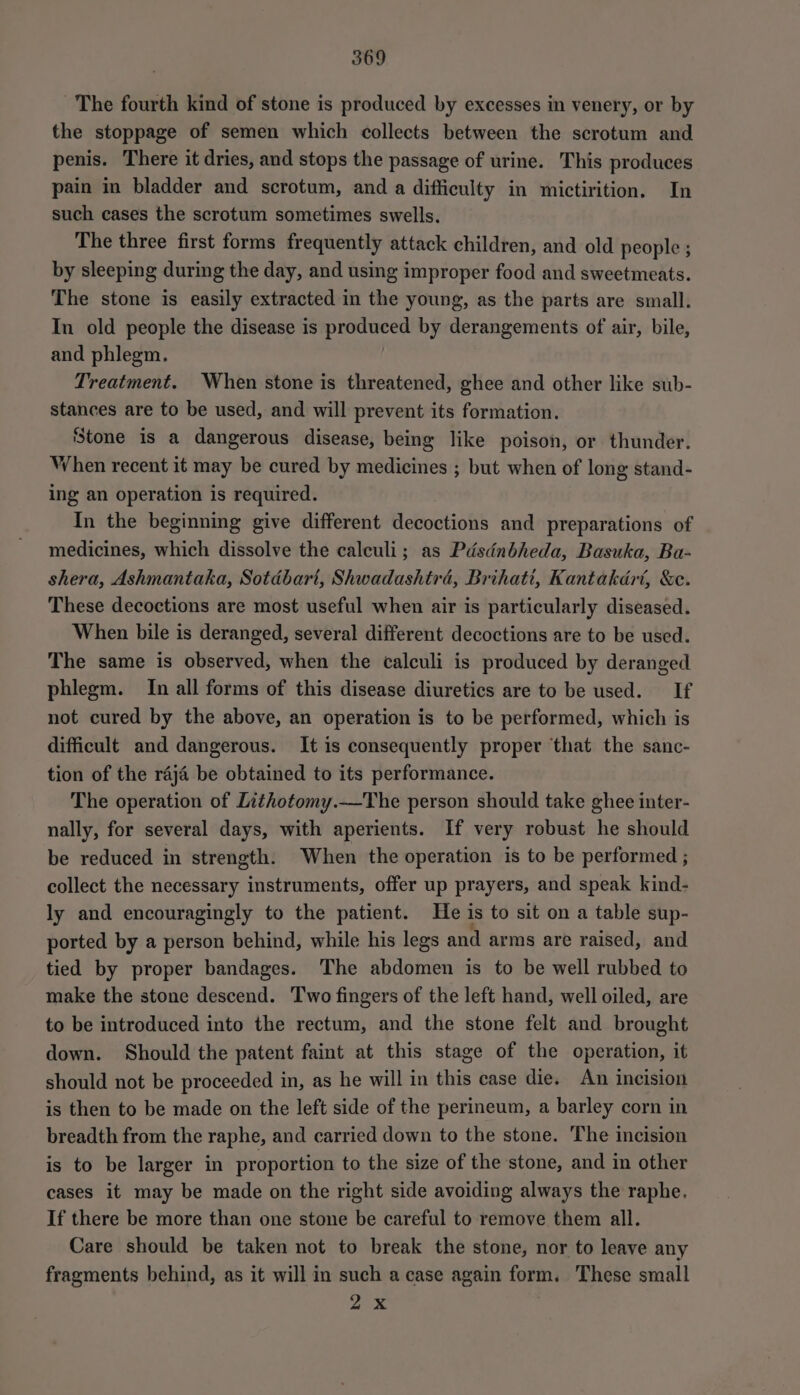 The fourth kind of stone is produced by excesses in venery, or by the stoppage of semen which collects between the scrotum and penis. There it dries, and stops the passage of urine. This produces pain in bladder and scrotum, and a difficulty in mictirition. In such cases the scrotum sometimes swells. The three first forms frequently attack children, and old people ; by sleeping during the day, and using improper food and sweetmeats. The stone is easily extracted in the young, as the parts are small. In old people the disease is produced by derangements of air, bile, and phlegm. Treatment. When stone is threatened, ghee and other like sub- stances are to be used, and will prevent its formation. Stone is a dangerous disease, being like poison, or thunder. When recent it may be cured by medicines ; but when of long stand- ing an operation is required. In the beginning give different decoctions and preparations of medicines, which dissolve the calculi; as Pdsdnbheda, Basuka, Ba- shera, Ashmantaka, Sotdbari, Shwadashtrd, Brihatt, Kantakdrt, &amp;e. These decoctions are most useful when air is particularly diseased. When bile is deranged, several different decoctions are to be used. The same is observed, when the calculi is produced by deranged phlegm. In all forms of this disease diuretics are to be used. If not cured by the above, an operation is to be performed, which is difficult and dangerous. It is consequently proper that the sanc- tion of the raja be obtained to its performance. The operation of Lithotomy.—The person should take ghee inter- nally, for several days, with aperients. If very robust he should be reduced in strength. When the operation is to be performed ; collect the necessary instruments, offer up prayers, and speak kind- ly and encouragingly to the patient. He is to sit on a table sup- ported by a person behind, while his legs and arms are raised, and tied by proper bandages. The abdomen is to be well rubbed to make the stone descend. Two fingers of the left hand, well oiled, are to be introduced into the rectum, and the stone felt and brought down. Should the patent faint at this stage of the operation, it should not be proceeded in, as he will in this case die. An incision is then to be made on the left side of the perineum, a barley corn in breadth from the raphe, and carried down to the stone. The incision is to be larger in proportion to the size of the stone, and in other cases it may be made on the right side avoiding always the raphe. If there be more than one stone be careful to remove them all. Care should be taken not to break the stone, nor to leave any fragments behind, as it will in such a case again form. These small 2X