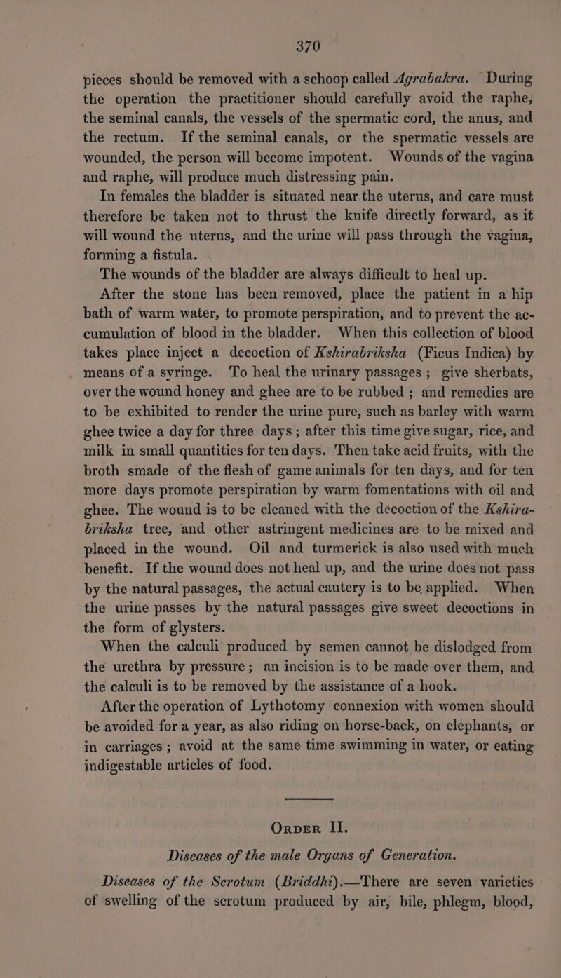pieces should be removed with a schoop called Agrabakra. During the operation the practitioner should carefully avoid the raphe, the seminal canals, the vessels of the spermatic cord, the anus, and the rectum. Ifthe seminal canals, or the spermatic vessels are wounded, the person will become impotent. Wounds of the vagina and raphe, will produce much distressing pain. In females the bladder is situated near the uterus, and care must therefore be taken not to thrust the knife directly forward, as it will wound the uterus, and the urine will pass through the vagina, forming a fistula. The wounds of the bladder are always difficult to heal up. After the stone has been removed, place the patient in a hip bath of warm water, to promote perspiration, and to prevent the ac- cumulation of blood in the bladder. When this collection of blood takes place inject a decoction of Kshirabriksha (Ficus Indica) by means Of a syringe. To heal the urinary passages; give sherbats, over the wound honey and ghee are to be rubbed ; and remedies are to be exhibited to render the urine pure, such as barley with warm ghee twice a day for three days; after this time give sugar, rice, and milk in small quantities for ten days. Then take acid fruits, with the broth smade of the flesh of game animals for ten days, and for ten more days promote perspiration by warm fomentations with oil and ghee. The wound is to be cleaned with the decoction of the Kshira- briksha tree, and other astringent medicines are to be mixed and placed inthe wound. Oil and turmerick is also used with much benefit. If the wound does not heal up, and the urine does not pass by the natural passages, the actual cautery is to be applied. When the urine passes by the natural passages give sweet decoctions in the form of glysters. When the calculi produced by semen cannot be dislodged from the urethra by pressure; an incision is to be made over them, and the calculi is to be removed by the assistance of a hook. After the operation of Lythotomy connexion with women should be avoided for a year, as also riding on horse-back, on elephants, or in carriages ; avoid at the same time swimming in water, or eating indigestable articles of food. Orper II. Diseases of the male Organs of Generation. Diseases of the Scrotum (Briddhi).—There are seven varieties of swelling of the scrotum produced by air, bile, phlegm, blood,
