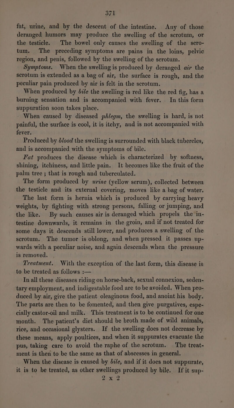 fat, urine, and by the descent of the intestine. Any of those deranged humors may produce the swelling of the scrotum, or the testicle. The bowel only causes the swelling of the scro- tum. The preceding symptoms are pains in the loins, pelvic region, and penis, followed by the swelling of the scrotum. Symptoms. When the swelling is produced by deranged air the scrotum is extended as a bag of air, the surface is rough, and the peculiar pain. produced by air is felt in the scrotum. When produced by dz/e the swelling is red like the red fig, has a burning sensation and is accompanied with fever. In this form suppuration soon takes place. When caused by diseased phlegm, the swelling is hard, is not painful, the surface is cool, it is itchy, and is not accompanied with fever. Produced by blood the swelling is surrounded with black tubercles, and is accompanied with the symptoms of bile. Fat produces the disease which is characterized by softness, shining, itchiness, and little pain. It becomes like the fruit of the palm tree ; that is rough and tuberculated. The form produced by urine (yellow serum), collected between the testicle and its external covering, moves like a bag of water. The last form is hernia which is produced by carrying heavy weights, by fighting with strong persons, falling or jumping, and the like. By such causes air is deranged which propels the in- testine downwards, it remains in the groin, and if not treated for some days it descends still lower, and produces a swelling of the scrotum. The tumor is oblong, and when pressed it passes up- wards with a peculiar noise, and again descends when the pressure is removed. Treatment. With the exception of the last form, this disease is to be treated as follows :— In all these diseases riding on horse-back, sexual connexion, seden- tary employment, and indigestable food are to be avoided. When pro- duced by air, give the patient oleaginous food, and anoint his body. The parts are then to be fomented, and then give purgatives, espe- cially castor-oil and milk. This treatment is to be continued for one month. The patient’s diet should be broth made of wild animals, rice, and occasional glysters. If the swelling does not decrease by these means, apply poultices, and when it suppurates evacuate the pus, taking care to avoid the raphe of the scrotum. The treat- ment is then to be the same as that of abscesses in general. When the disease is caused by dz/e, and if it does not suppurate, it is to be treated, as other swellings produced by bile. If it sup- pA ap