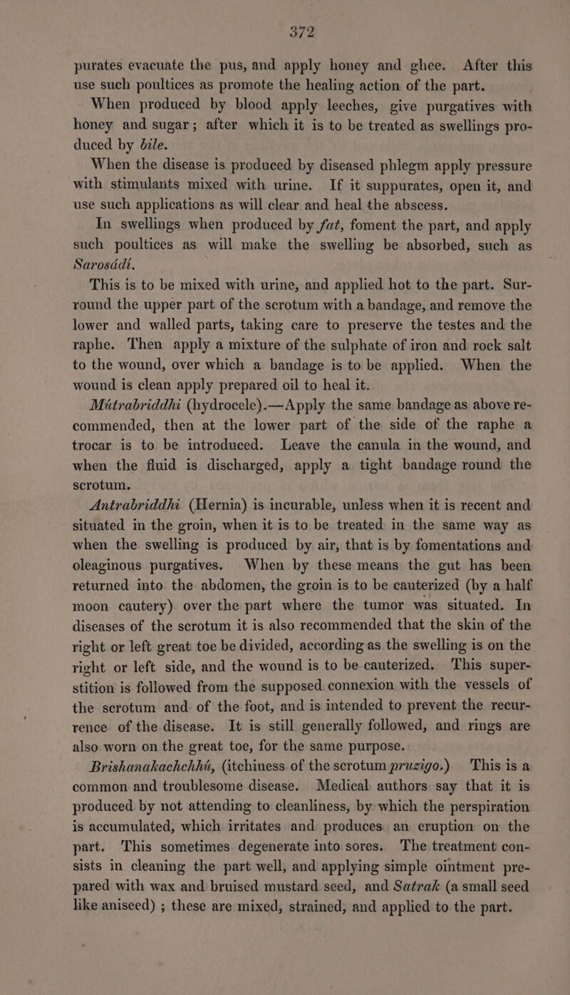 purates evacuate the pus, and apply honey and ghee. After this use such poultices as promote the healing action of the part. When produced by blood apply leeches, give purgatives with honey and sugar; after which it is to be treated as swellings pro- duced by bile. When the disease is produced by diseased phlegm apply pressure with stimulants mixed with urine. If it suppurates, open it, and use such applications as will clear and heal the abscess. In swellings when produced by fat, foment the part, and apply such poultices as will make the swelling be absorbed, such as Sarosddt, This is to be mixed with urine, and applied hot to the part. Sur- round the upper part of the scrotum with a bandage, and remove the lower and walled parts, taking care to preserve the testes and the raphe. Then apply a mixture of the sulphate of iron and rock salt to the wound, over which a bandage is to be applied. When the wound is clean apply prepared oil to heal it.. Miutrabriddhi (hydrocele).—Apply the same bandage as above re- commended, then at the lower part of the side of the raphe a trocar is to be introduced. Leave the canula in the wound, and when the fluid is discharged, apply a tight bandage round the scrotum. Antrabriddhi. (Hernia) is incurable, unless when it is recent and situated in the groin, when it is to be treated in the same way as when the swelling is produced by air, that is by fomentations and oleaginous purgatives. When by these means the gut has been returned into. the abdomen, the groin is to be cauterized (by a half moon cautery) over the part where the tumor was situated. In diseases of the scrotum it is also recommended that the skin of the right or left great toe be divided, according as the swelling is on the right or left side, and the wound is to be cauterized. This super- stition is followed from the supposed. connexion with the vessels of the scrotum and of the foot, and is intended to prevent the recur- rence of the disease. It is still generally followed, and rings are also worn on the great toe, for the same purpose. Brishanakachchhi, (itchiness. of the scrotum pruzigo.) This is a common and troublesome disease. Medical authors say that it is produced by not attending to cleanliness, by which the perspiration is accumulated, which irritates and: produces. an eruption on the part. This sometimes degenerate into sores. The treatment con- sists in cleaning the part well, and applying simple ointment pre- pared with wax and bruised mustard seed, and Satrak (a small seed like aniseed) ; these are mixed, strained; and applied to the part.