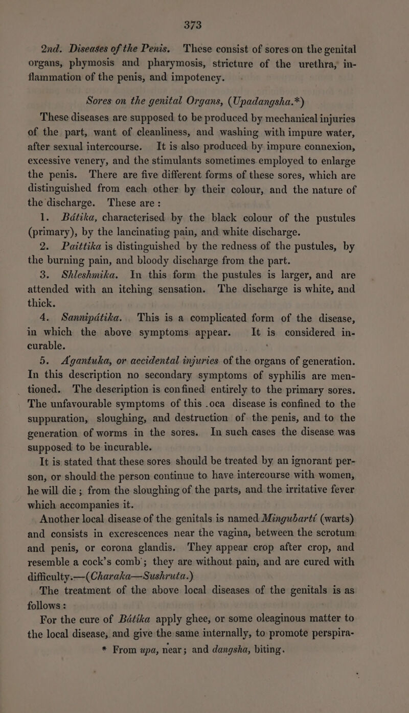 2nd. Diseases of the Penis. These consist of sores on the genital organs, phymosis and pharymosis, stricture of the urethra, in- flammation of the penis, and impotency. Sores on the genital Organs, (Upadangsha.*) These diseases are supposed to be produced by mechanical injuries of the part, want of cleanliness, and washing with impure water, after sexual intercourse. It is also produced by impure connexion, excessive venery, and the stimulants sometimes employed to enlarge the penis. ‘There are five different forms of these sores, which are distinguished from each other by their colour, and the nature of the discharge. These are: 1. Bédtika, characterised by the black colour of the pustules (primary), by the lancinating pain, and white discharge. 2. Paittika is distinguished by the redness of the pustules, by the burning pain, and bloody discharge from the part. 3. Shleshmika. In this form the pustules is larger, and are attended with an itching sensation. The discharge is white, and thick. 4. Sannipdtika. . This is a complicated form of the disease, in which the above symptoms appear. It is considered in- curable. 5. Agantuka, or accidental injuries of the organs of generation. In this description no secondary symptoms of syphilis are men- _ tioned. The description is confined entirely to the primary sores. The unfavourable symptoms of this .oca disease is confined to the suppuration, sloughing, and destruction of the penis, and to the generation of worms in the sores. In such cases the disease was supposed to be incurable. It is stated that these sores should be treated by an ignorant per- son, or should the person continue to have intercourse with women, he will die ; from the sloughing of the parts, and the irritative fever which accompanies it. Another local disease of the genitals is named Mingubartt (warts) and consists in excrescences near the vagina, between the scrotum and penis, or corona glandis. They appear crop after crop, and resemble a cock’s comb’; they are without pain, and are cured with difficulty. —(Charaka—Sushruta.) The treatment of the above local diseases of the genitals is as follows : For the cure of Bétika apply ghee, or some oleaginous matter to the local disease, and give the same internally, to promote perspira- * From upa, near; and dangsha, biting.