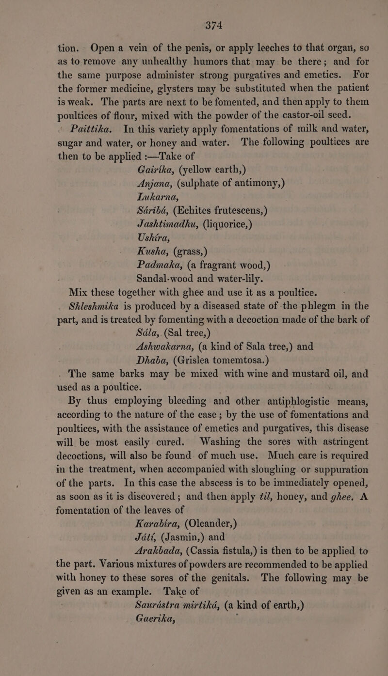 tion. Open a vein of the penis, or apply leeches to that organi, so as to remove any unhealthy humors that may be there; and for the same purpose administer strong purgatives and emetics. For the former medicine, glysters may be substituted when the patient is weak. The parts are next to be fomented, and then apply to them poultices of flour, mixed with the powder of the castor-oil seed. | Paittika. In this variety apply fomentations of milk and water, sugar and water, or honey and water. The following poultices are then to be applied :—Take of Gairika, (yellow earth,) Anjana, (sulphate of antimony,) Lukarna, Sdribd, (Echites frutescens, ) Jashtimadhu, (liquorice, ) Ushira, Kusha, (grass,) Padmaka, (a fragrant wood,) Sandal-wood and water-lily. Mix these together with ghee and use it as a poultice. Shleshmika is produced by a diseased state of the phlegm in the part, and is treated by fomenting with a decoction made of the bark of Sdla,.(Sal tree,) Ashwakarna, (a kind of Sala tree,) and Dhaba, (Grislea tomemtosa.) . The same barks may be mixed with wine and mustard oil, and used as a poultice. . By thus employing bleeding and other antiphlogistic means, according to the nature of the case; by the use of fomentations and poultices, with the assistance of emetics and purgatives, this disease will be most easily cured. Washing the sores with astringent decoctions, will also be found. of much use. Much care is required in the treatment, when accompanied with sloughing or suppuration of the parts. In this case the abscess is to be immediately opened, as soon as it is discovered; and then apply ¢i/, honey, and ghee. A fomentation of the leaves of Karabira, (Oleander,) Jatt, (Jasmin,) and Arakbada, (Cassia fistula,) is then to be applied to the part. Various mixtures of powders are recommended to be applied with honey to these sores of the genitals. The following may be given as an example. Take of Saurdstra mirtikd, (a kind of earth,) Gaerika, ,