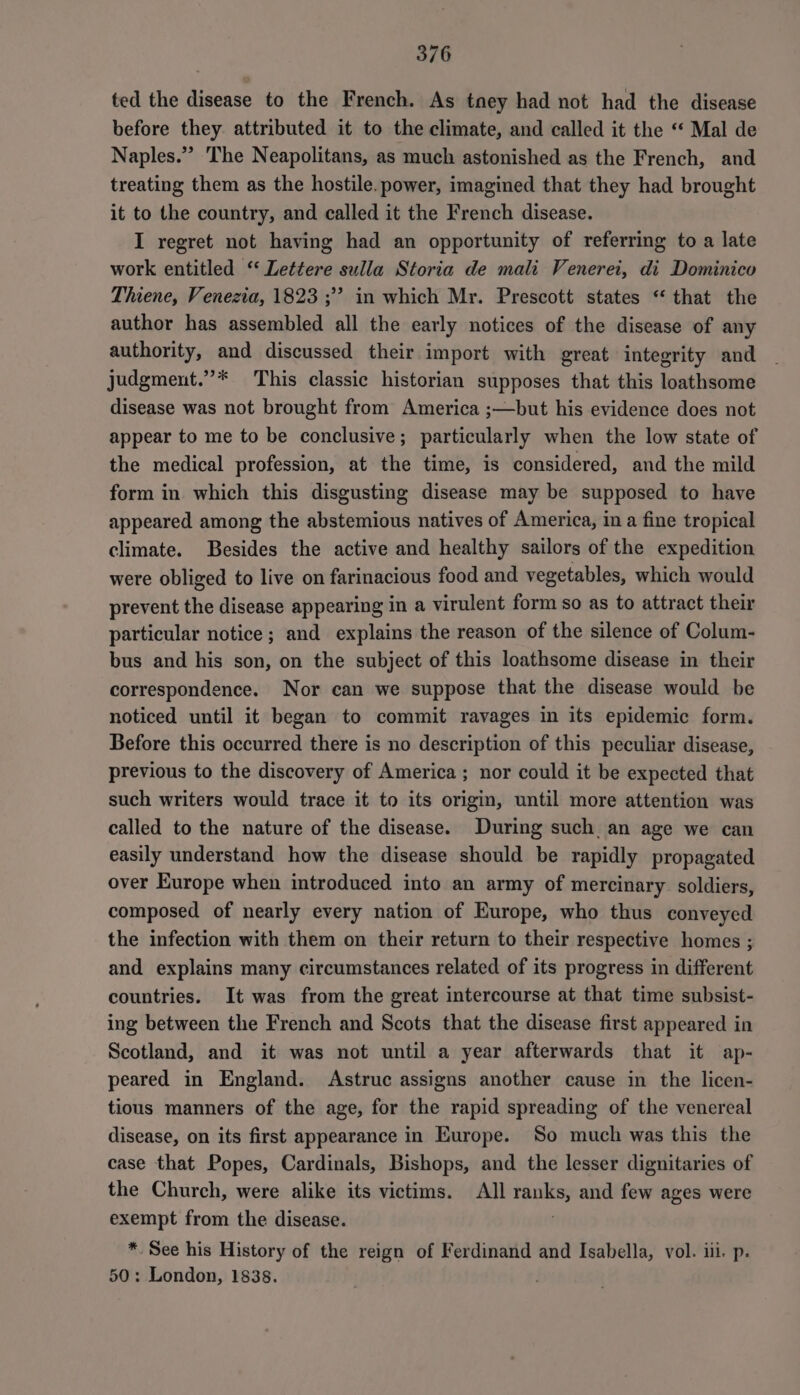 ted the disease to the French. As tney had not had the disease before they attributed it to the climate, and called it the ‘“ Mal de Naples.” The Neapolitans, as much astonished as the French, and treating them as the hostile. power, imagined that they had brought it to the country, and called it the French disease. I regret not having had an opportunity of referring to a late work entitled ‘‘ Lettere sulla Storia de mali Venerei, di Dominico Thiene, Venezia, 1823 ;? in which Mr. Prescott states “ that the author has assembled all the early notices of the disease of any authority, and discussed their import with great integrity and judgment.”* This classic historian supposes that this loathsome disease was not brought from America ;—but his evidence does not appear to me to be conclusive; particularly when the low state of the medical profession, at the time, is considered, and the mild form in which this disgusting disease may be supposed to have appeared among the abstemious natives of America, ina fine tropical climate. Besides the active and healthy sailors of the expedition were obliged to live on farinacious food and vegetables, which would prevent the disease appearing in a virulent form so as to attract their particular notice; and explains the reason of the silence of Colum- bus and his son, on the subject of this loathsome disease in their correspondence. Nor can we suppose that the disease would be noticed until it began to commit ravages in its epidemic form. Before this occurred there is no description of this peculiar disease, previous to the discovery of America; nor could it be expected that such writers would trace it to its origin, until more attention was called to the nature of the disease. During such an age we can easily understand how the disease should be rapidly propagated over Europe when introduced into an army of mercinary soldiers, composed of nearly every nation of Europe, who thus conveyed the infection with them on their return to their respective homes ; and explains many circumstances related of its progress in different countries. It was from the great intercourse at that time subsist- ing between the French and Scots that the disease first appeared in Scotland, and it was not until a year afterwards that it ap- peared in England. Astruc assigns another cause in the licen- tious manners of the age, for the rapid spreading of the venereal disease, on its first appearance in Europe. So much was this the case that Popes, Cardinals, Bishops, and the lesser dignitaries of the Church, were alike its victims. All ranks, and few ages were exempt from the disease. ; * See his History of the reign of Ferdinand and Isabella, vol. iii. p. 50: London, 1838.