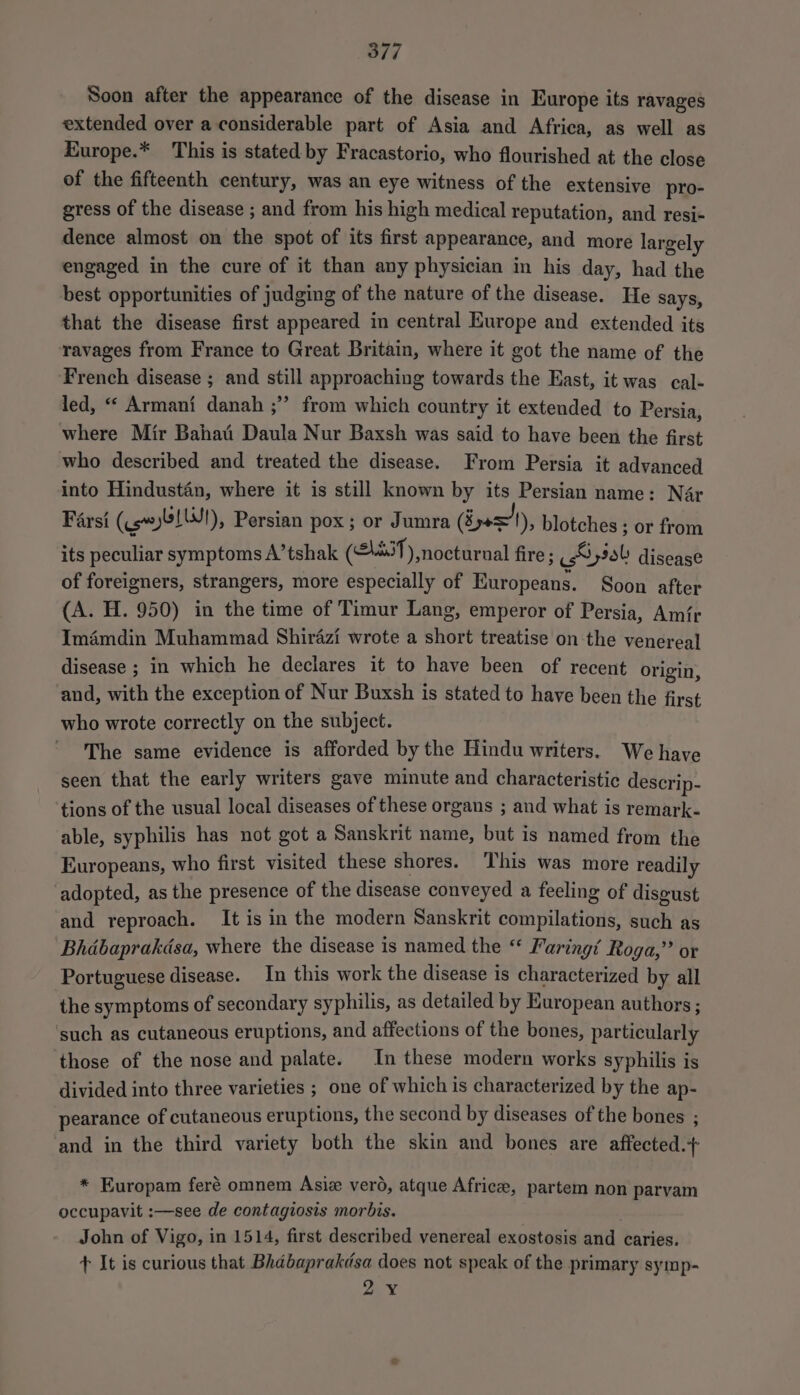Soon after the appearance of the disease in Europe its ravages extended over a considerable part of Asia and Africa, as well as Europe.* This is stated by Fracastorio, who flourished at the close of the fifteenth century, was an eye witness of the extensive pro- gress of the disease ; and from his high medical reputation, and resi- dence almost on the spot of its first appearance, and more largely engaged in the cure of it than any physician in his day, had the best opportunities of judging of the nature of the disease. He says, that the disease first appeared in central Europe and extended its ravages from France to Great Britain, where it got the name of the French disease ; and still approaching towards the East, it was cal- led, “ Armani danah ;” from which country it extended to Persia, where Mir Bahai Daula Nur Baxsh was said to have been the first who described and treated the disease. From Persia it advanced into Hindustan, where it is still known by its Persian name: Nar Farsi (ey), Persian pox ; or Jumra (Byasx! '), blotches ; or from its peculiar symptoms A’tshak (£4431), nocturnal fire ; Hyiol disease of foreigners, strangers, more especially of Europeans. Soon after (A. H. 950) in the time of Timur Lang, emperor of Persia, Amir Imémdin Muhammad Shirazi wrote a short treatise on the venereal disease ; in which he declares it to have been of recent origin, and, with the exception of Nur Buxsh is stated to have been the first who wrote correctly on the subject. The same evidence is afforded by the Hindu writers. We have seen that the early writers gave minute and characteristic descrip- tions of the usual local diseases of these organs ; and what is remark. able, syphilis has not got a Sanskrit name, but is named from the Europeans, who first visited these shores. This was more readily adopted, as the presence of the disease conveyed a feeling of disgust and reproach. It is in the modern Sanskrit compilations, such as Bhdbaprakdsa, where the disease is named the “ Faring’ Roga,’’ or Portuguese disease. In this work the disease is characterized by all the symptoms of secondary syphilis, as detailed by European authors ; such as cutaneous eruptions, and affections of the bones, particularly those of the nose and palate. In these modern works syphilis is divided into three varieties ; one of which is characterized by the ap- pearance of cutaneous eruptions, the second by diseases of the bones ; and in the third variety both the skin and bones are affected .+ * Europam feré omnem Asiz verd, atque Africee, partem non parvam occupavit :—see de contagiosis morbis. John of Vigo, in 1514, first described venereal exostosis and caries. ft It is curious that Bhabaprakdsa does not speak of the primary symp- 2¥