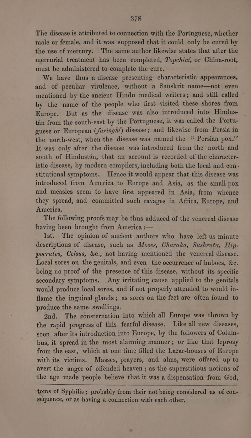 The disease is attributed to connection with the Portuguese, whether male or female, and it was supposed that it could only be cured by the use of mercury. The same author likewise states that after the mercurial treatment has been completed, Topehint, or China-root, must be administered to complete the cure. We have thus a disease presenting characteristic appearances, and of peculiar virulence, without a Sanskrit name—not even mentioned by the ancient Hindu medical writers; and still called by the name of the people who first visited these shores from Europe. But as the disease was also introduced into Hindus- tan from the south-east by the Portuguese, it was called the Portu- guese or European (faringht) disease; and likewise from Persia in the north-west, when the disease was named the ‘ Persian pox.” It was only after the disease was introduced from the north and south of Hindustan, that an account is recorded of the character- istic disease, by modern compilers, including both the local and con- stitutional symptoms. Hence it would appear that this disease was introduced from America to Europe and Asia, as the small-pox aud measles seem to have first appeared in Asia, from whence they spread, and committed such ravages in Africa, Europe, and America. The following proofs may be thus adduced of the venereal disease having been brought from America :— Ist. The opinion of ancient authors who have left us minute descriptions of disease, such as Moses, Charaka, Sushruta, Hip- pocrates, Celsus, &amp;c., not having mentioned the venereal disease. Local sores on the genitals, and even thé occurrence of buboes, &amp;c. being no proof of the presence of this disease, without its specific secondary symptoms. Any irritating cause applied to the genitals would produce local sores, and if not properly attended to would in- flame the inguinal glands ; as sores on the feet are often found to produce the same swellings. 2nd. The consternation into which all Europe was thrown by the rapid progress of this fearful disease. Like all new diseases, soon after its introduction into Europe, by the followers of Colum- bus, it spread in the most alarming manner ; or like that leprosy from the east, which at one time filled the Lazar-houses of Europe with its victims. Masses, prayers, and alms, were offered up to avert the anger of offended heaven ; as the superstitious notions of the age made people believe that it was a dispensation from God, ‘toms of Syphilis; probably from their not being considered as of con- sequence, or as having a connection with each other.