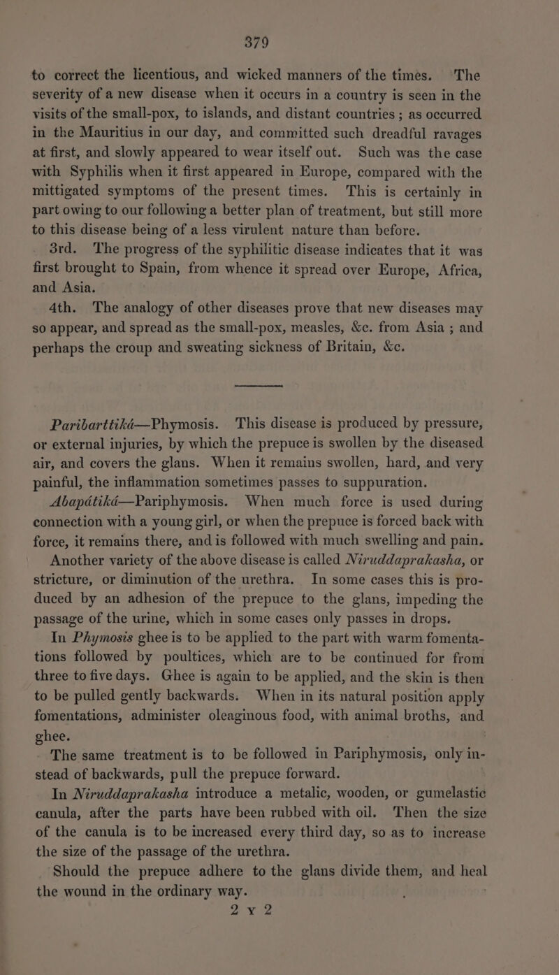 to correct the licentious, and wicked manners of the times. The severity of a new disease when it occurs in a country is seen in the visits of the small-pox, to islands, and distant countries ; as occurred in the Mauritius in our day, and committed such dreadful ravages at first, and slowly appeared to wear itself out. Such was the case with Syphilis when it first appeared in Europe, compared with the mittigated symptoms of the present times. This is certainly in part owing to our following a better plan of treatment, but still more to this disease being of a less virulent nature than before. 3rd. The progress of the syphilitic disease indicates that it was first brought to Spain, from whence it spread over Europe, Africa, and Asia. 4th. The analogy of other diseases prove that new diseases may so appear, and spread as the small-pox, measles, &amp;c. from Asia ; and perhaps the croup and sweating sickness of Britain, c. Paribarttikd—Phymosis. This disease is produced by pressure, or external injuries, by which the prepuce is swollen by the diseased air, and covers the glans. When it remains swollen, hard, and very painful, the inflammation sometimes passes to suppuration. When much force is used during connection with a young girl, or when the prepuce is forced back with force, it remains there, and is followed with much swelling and pain. Another variety of the above disease is called Niruddaprakasha, or stricture, or diminution of the urethra. In some cases this is pro- duced by an adhesion of the prepuce to the glans, impeding the passage of the urine, which in some cases only passes in drops. In Phymosis ghee is to be applied to the part with warm fomenta- tions followed by poultices, which are to be continued for from three to fivedays. Ghee is again to be applied, and the skin is then to be pulled gently backwards. When in its natural position apply fomentations, administer oleaginous food, with animal broths, and ghee. The same treatment is to be followed in Pariphymosis, only in- stead of backwards, pull the prepuce forward. In Niruddaprakasha introduce a metalic, wooden, or gumelastic canula, after the parts have been rubbed with oil. ‘Then the size of the canula is to be increased every third day, so as to increase the size of the passage of the urethra. Should the prepuce adhere to the glans divide them, and heal the wound in the ordinary way. ae