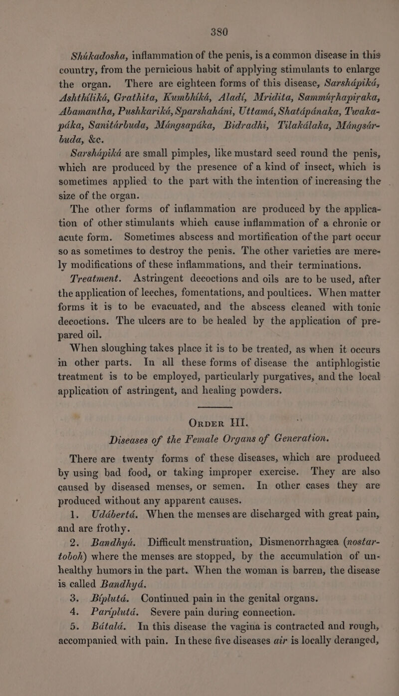 Shiikadosha, inflammation of the penis, is a common disease in this country, from the pernicious habit of applying stimulants to enlarge the organ. There are eighteen forms of this disease, Sarshdpikd, Ashthilika, Grathita, Kumbhtha, Aladi, Mridita, Sammirhapiraka, Abamantha, Pushkartkd, Sparshahéni, Uttamd, Shatdépdnaka, Twaka- paka, Sanitdrbuda, Miéngsapdka, Bidradhi, Tilakdlaka, Mdangsdr- buda, &amp;e. Sarshipika are small pimples, like mustard seed round the penis, which are produced by the presence of a kind of insect, which is sometimes applied to the part with the intention of increasing the . size of the organ. The other forms of inflammation are produced by the applica- tion of other stimulants which cause inflammation of a chronic or acute form. Sometimes abscess and mortification of the part occur so as sometimes to destroy the penis. The other varieties are mere- ly modifications of these inflammations, and their terminations. Treatment. Astringent decoctions and oils are to be used, after the application of leeches, fomentations, and poultices. When matter forms it is to be evacuated, and the abscess cleaned with tonic decoctions. The ulcers are to be healed by the application of pre- pared oil. When sloughing takes place it is to be treated, as when it occurs im other parts. In all these forms of disease the antiphlogistic treatment is to be employed, particularly purgatives, and the local application of astringent, and healing powders. Orver HII. Diseases of the Female Organs of Generation. There are twenty forms of these diseases, which are produced by using bad food, or taking improper exercise. They are also caused by diseased menses, or semen. In other cases they are produced without any apparent causes. 1. Uddbertdé. When the menses are discharged with great pain, and are frothy. 2. Bandhyd. Difficult menstruation, Dismenorrhageea (nostar- toboh) where the menses are stopped, by the accumulation of un- healthy humors in the part. When the woman is barren, the disease is called Bandhyd. 3. Biplutdé. Continued pain in the genital organs. 4. Pariplutd. Severe pain during connection. 5. Bdtaldé. In this disease the vagina is contracted and rough, accompanied with pain. In these five diseases air is locally deranged,