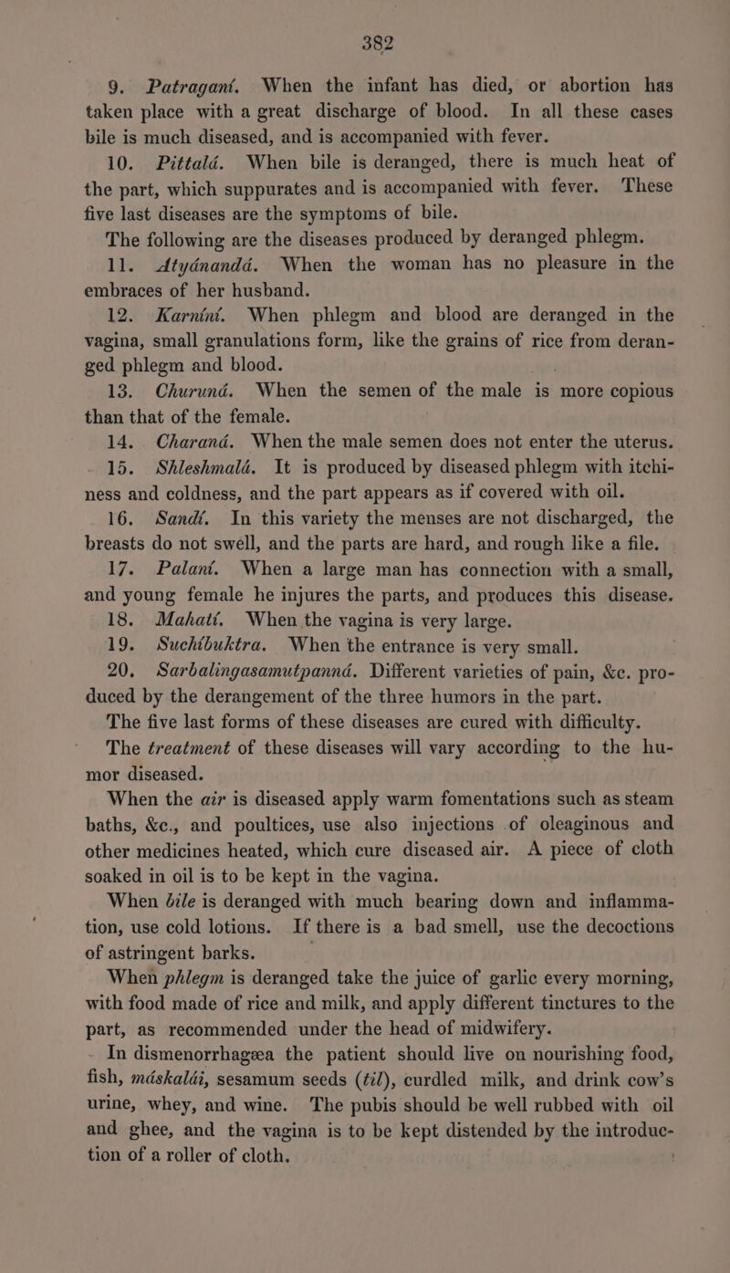 9. Patragant. When the infant has died, or abortion has taken place with a great discharge of blood. In all these cases bile is much diseased, and is accompanied with fever. 10. Pittalé. When bile is deranged, there is much heat of the part, which suppurates and is accompanied with fever. These five last diseases are the symptoms of bile. The following are the diseases produced by deranged phlegm. 11. dtydnandéd. When the woman has no pleasure in the embraces of her husband. 12. Karnint. When phlegm and blood are deranged in the vagina, small granulations form, like the grains of rice from deran- ged phlegm aa blood. 13. Churund. When the semen of the male is more copious than that of the female. 14. . Charand. When the male semen does not enter the uterus. 15. Shleshmalé. It is produced by diseased phlegm with itchi- ness and coldness, and the part appears as if covered with oil. 16. Sandé. In this variety the menses are not discharged, the breasts do not swell, and the parts are hard, and rough like a file. 17. Palani. When a large man has connection with a small, and young female he injures the parts, and produces this disease. 18. Makati. When the vagina is very large. 19. Suchtbuktra. When the entrance is very small. 20, Sarbalingasamutpannd. Different varieties of pain, &amp;c. pro- duced by the derangement of the three humors in the part. The five last forms of these diseases are cured with difficulty. The treatment of these diseases will vary according to the hu- mor diseased. When the air is diseased apply warm fomentations such as steam baths, &amp;c., and poultices, use also injections of oleaginous and other medicines heated, which cure diseased air. A piece of cloth soaked in oil is to be kept in the vagina. When Zdz/e is deranged with much bearing down and inflamma- tion, use cold lotions. If there is a bad smell, use the decoctions of astringent barks. . When phlegm is deranged take the juice of garlic every morning, with food made of rice and milk, and apply different tinctures to the part, as recommended under the head of midwifery. - In dismenorrhagzea the patient should live on nourishing food, fish, mdskaldi, sesamum seeds (¢i/), curdled milk, and drink cow’s urine, whey, and wine. The pubis should be well rubbed with oil and ghee, and the vagina is to be kept distended by the introduc- tion of a roller of cloth.