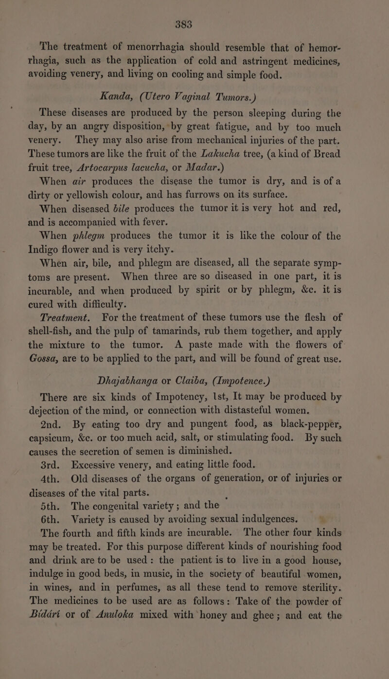 The treatment of menorrhagia should resemble that of hemor- rhagia, such as the application of cold and astringent medicines, avoiding venery, and living on cooling and simple food. Kanda, (Utero Vaginal Tumors.) These diseases are produced by the person sleeping during the day, by an angry disposition, by great fatigue, and by too much venery. They may also arise from mechanical injuries of the part. These tumors are like the fruit of the Lakucha tree, (a kind of Bread fruit tree, Artocarpus lacucha, or Madar.) When air produces the disease the tumor is dry, and is of a dirty or yellowish colour, and has furrows on its surface. When diseased bile produces the tumor it is very hot and red, and is accompanied with fever. When phlegm produces the tumor it is like the colour of the Indigo flower and is very itchy. When air, bile, and phlegm are diseased, all the separate symp- toms are present. When three are so diseased in one part, it is incurable, and when produced by spirit or by phlegm, &amp;c. it is cured with difficulty. Treatment. For the treatment of these tumors use the flesh of shell-fish, and the pulp of tamarinds, rub them together, and apply the mixture to the tumor. A paste made with the flowers of. Gossa, are to be applied to the part, and will be found of great use. Dhajabhanga or Claiba, (Impotence.) There are six kinds of Impotency, Ist, It may be produced by dejection of the mind, or connection with distasteful women. 2nd. By eating too dry and pungent food, as black-pepper, capsicum, &amp;c. or too much acid, salt, or stimulating food. By such causes the secretion of semen is diminished. 3rd. Excessive venery, and eating little food. Ath. Old diseases of the organs of generation, or of injuries or diseases of the vital parts. ; 5th. The congenital variety ; and the 6th. Variety is caused by avoiding sexual indulgences. % The fourth and fifth kinds are incurable. The other four kinds may be treated. For this purpose different kinds of nourishing food and drink are to be used: the patient is to live in a good house, indulge in good beds, in music, in the society of beautiful women, in wines, and in perfumes, as all these tend to remove sterility. The medicines to be used are as follows: Take of the powder of Biddri or of Anuloka mixed with honey and ghee; and eat the