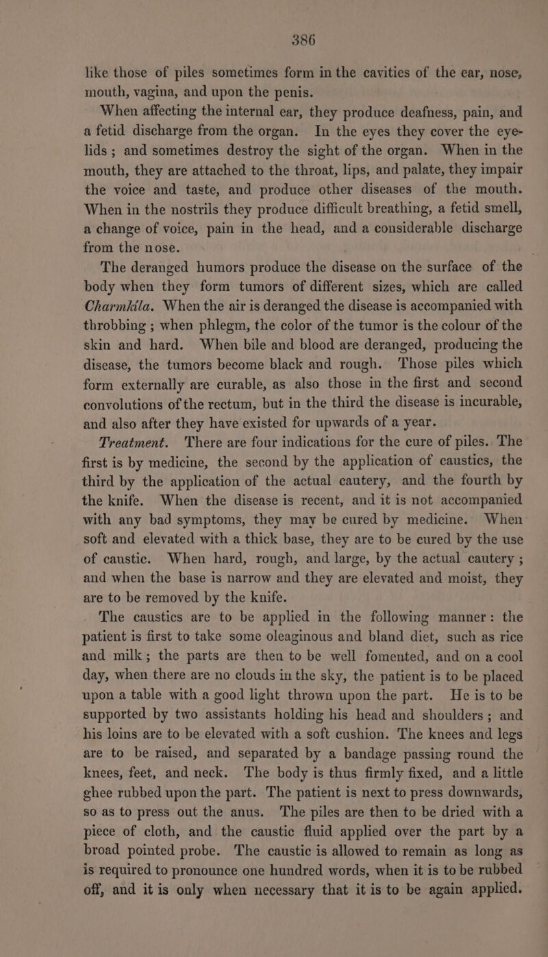 like those of piles sometimes form in the cavities of the ear, nose, mouth, vagina, and upon the penis. When affecting the internal ear, they produce deafness, pain, and a fetid discharge from the organ. In the eyes they cover the eye- lids ; and sometimes destroy the sight of the organ. When in the mouth, they are attached to the throat, lips, and palate, they impair the voice and taste, and produce other diseases of the mouth. When in the nostrils they produce difficult breathing, a fetid smell, a change of voice, pain in the head, and a considerable discharge from the nose. The deranged humors produce the disease on the surface of the body when they form tumors of different sizes, which are called Charmktla. When the air is deranged the disease is accompanied with throbbing ; when phlegm, the color of the tumor is the colour of the skin and hard. When bile and blood are deranged, producing the disease, the tumors become black and rough. Those piles which form externally are curable, as also those in the first and second convolutions of the rectum, but in the third the disease is incurable, and also after they have existed for upwards of a year. Treatment. There are four indications for the cure of piles. The first is by medicine, the second by the application of caustics, the third by the application of the actual cautery, and the fourth by the knife. When the disease is recent, and it is not accompanied with any bad symptoms, they may be cured by medicine. When soft and elevated with a thick base, they are to be cured by the use of caustic. When hard, rough, and large, by the actual cautery ; and when the base is narrow and they are elevated and moist, they are to be removed by the knife. The caustics are to be applied in the following manner: the patient is first to take some oleaginous and bland diet, such as rice and milk; the parts are then to be well fomented, and on a cool day, when there are no clouds in the sky, the patient is to be placed upon a table with a good light thrown upon the part. He is to be supported by two assistants holding his head and shoulders ; and his loins are to be elevated with a soft cushion. The knees and legs are to be raised, and separated by a bandage passing round the knees, feet, and neck. The body is thus firmly fixed, and a little ghee rubbed upon the part. The patient is next to press downwards, so as to press out the anus. The piles are then to be dried with a piece of cloth, and the caustic fluid applied over the part by a broad pointed probe. The caustic is allowed to remain as long as is required to pronounce one hundred words, when it is to be rubbed off, and it is only when necessary that it is to be again applied.