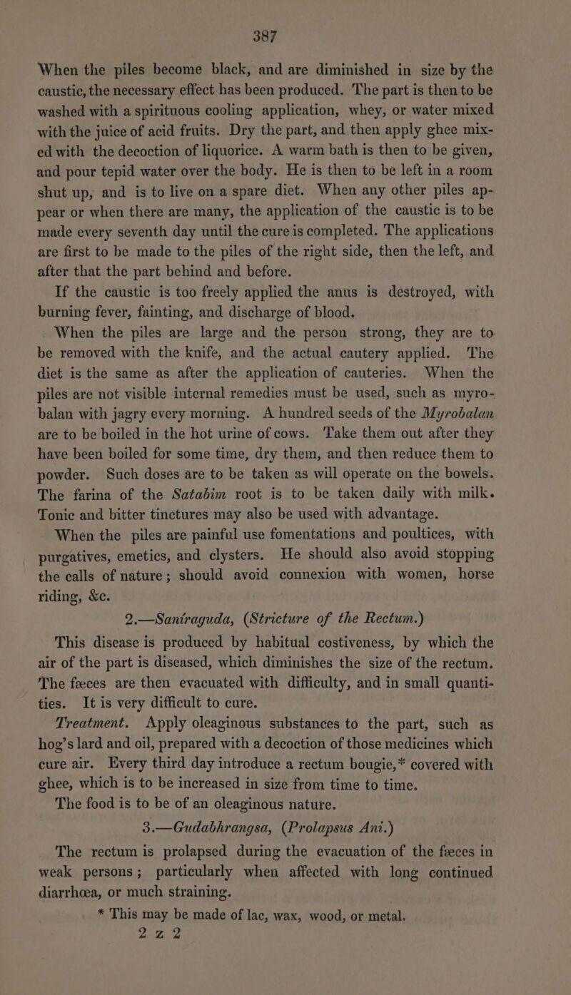 When the piles become black, and are diminished in size by the caustic, the necessary effect has been produced. The part is then to be washed with a spirituous cooling application, whey, or water mixed with the juice of acid fruits. Dry the part, and then apply ghee mix- ed with the decoction of liquorice. A warm bath is then to be given, and pour tepid water over the body. He is then to be left in a room shut up, and is to live on a spare diet. When any other piles ap- pear or when there are many, the application of the caustic is to be made every seventh day until the cure is completed. The applications are first to be made to the piles of the right side, then the left, and after that the part behind and before. If the caustic is too freely applied the anus is destroyed, with burning fever, fainting, and discharge of blood. When the piles are large and the person strong, they are to be removed with the knife, and the actual cautery applied. The diet is the same as after the application of cauteries. When the piles are not visible internal remedies must be used, such as myro- balan with jagry every morning. A hundred seeds of the Myrobalan are to be boiled in the hot urine of cows. Take them out after they have been boiled for some time, dry them, and then reduce them to powder. Such doses are to be taken as will operate on the bowels. The farina of the Satadim root is to be taken daily with milk. Tonic and bitter tinctures may also be used with advantage. When the piles are painful use fomentations and poultices, with purgatives, emetics, and clysters. He should also avoid stopping the calls of nature; should avoid connexion with women, horse riding, &amp;c. 2.—Santraguda, (Stricture of the Rectum.) This disease is produced by habitual costiveness, by which the air of the part is diseased, which diminishes the size of the rectum. The feeces are then evacuated with difficulty, and in small quanti- ties. It is very difficult to cure. Treatment. Apply oleaginous substances to the part, such as hog’s lard and oil, prepared with a decoction of those medicines which cure air. Every third day introduce a rectum bougie,* covered with ghee, which is to be increased in size from time to time. The food is to be of an oleaginous nature. 3.—Gudabhrangsa, (Prolapsus Ani.) The rectum is prolapsed during the evacuation of the feces in weak persons; particularly when affected with long continued diarrhoea, or much straining. * This may be made of lac, wax, wood, or metal. 222