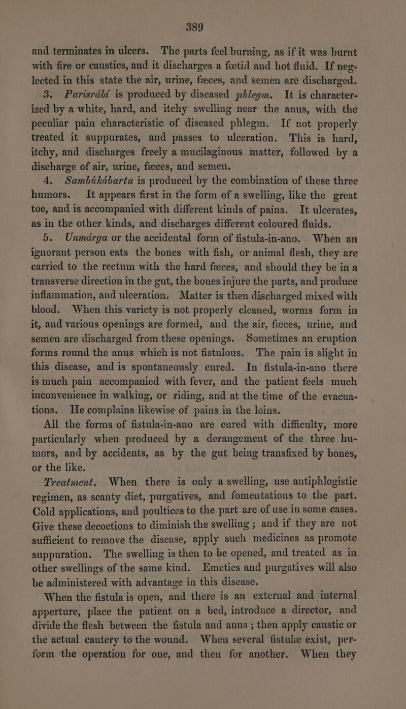 and terminates in ulcers. The parts feel burning, as if it was burnt with fire or caustics, and it discharges a foetid and hot fluid. If neg: lected in this state the air, urine, faeces, and semen are discharged. 3. Parisrdébt is produced by diseased phlegm. It is character- ized by a white, hard, and itchy swelling near the anus, with the peculiar pain characteristic of diseased phlegm. If not properly treated it suppurates, and passes to ulceration. This is hard, itchy, and discharges freely a mucilaginous matter, followed by a discharge of air, urine, feeces, and semen. 4. Sambikdbarta is produced by the combination of these three humors. It appears first in the form of a swelling, like the great toe, and is accompanied with different kinds of pains. It ulcerates, as in the other kinds, and discharges different coloured fluids. 5. Unmdrga or the accidental form of fistula-in-ano. When an ignorant person eats the bones with fish, or animal flesh, they are carried to the rectum with the hard feces, and should they be ina transverse direction in the gut, the bones injure the parts, and produce inflammation, and ulceration. Matter is then discharged mixed with blood. When this variety is not properly cleaned, worms form in it, and various openings are formed, and the air, feeces, urine, and semen are discharged from these openings. Sometimes an eruption forms round the anus which is not fistulous. The pain is slight in this disease, and is spontaneously cured. In fistula-in-ano there ismuch pain accompanied with fever, and the patient feels much mconvenieuce in walking, or riding, and at the time of the evacua- tions. He complains likewise of pains in the loins. All the forms of fistula-in-ano are cured with difficulty, more particularly when produced by a derangement of the three hu- mors, and by accidents, as by the gut being transfixed by bones, or the like. Treatment. When there is only a swelling, use antiphlogistic regimen, as scanty diet, purgatives, and fomentations to the part. Cold applications, and poultices to the part are of use in some cases. Give these decoctions to diminish the swelling ; and if they are not sufficient to remove the disease, apply such medicines as promote suppuration. The swelling is then to be opened, and treated as in other swellings of the same kind. Emetics and purgatives will also be administered with advantage in this disease. When the fistula is open, and there is an external and internal apperture, place the patient on a bed, introduce a director, and divide the flesh between the fistula and anus ; then apply caustic or the actual cautery to the wound. When several fistule exist, per- form the operation for one, and then for another. When they