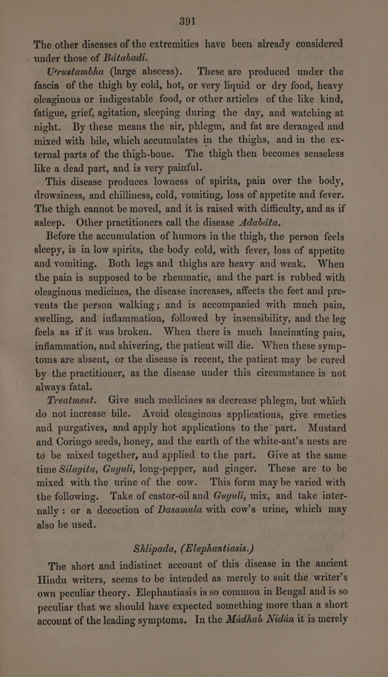 The other diseases of the extremities have been already considered under those of Batabadt. U’rustambha (large abscess). These are produced under the fascia of the thigh by cold, hot, or very liquid or dry food, heavy oleaginous or indigestable food, or other articles of the like kind, fatigue, grief, agitation, sleeping during the day, and watching at night. By these means the air, phlegm, and fat are deranged and mixed with bile, which accumulates in the thighs, and in the ex- ternal parts of the thigh-bone. The thigh then becomes senseless like a dead part, and is very painful. This disease produces lowness of spirits, pain over the body, drowsiness, and chilliness, cold, vomiting, loss of appetite and fever. The thigh cannot be moved, and it is raised with difficulty, and as if asleep. Other practitioners call the disease Adabdta. Before the accumulation of humors in the thigh, the person feels sleepy, is in low spirits, the body cold, with fever, loss of appetite and vomiting. Both legs and thighs are heavy and weak. When the pain is supposed to be rheumatic, and the part is rubbed with oleaginous medicines, the disease increases, affects the feet and pre- vents the person walking; and is accompanied with much pain, swelling, and inflammation, followed by insensibility, and the leg feels as if it was broken. When there is much lancinating pain, inflammation, and shivering, the patient will die. When these symp- toms are absent, or the disease is recent, the patient may be cured by the practitioner, as the disease under this circumstance is not always fatal. Treatment. Give such medicines as decrease phlegm, but which do not increase bile. Avoid oleaginous applications, give emetics and purgatives, and apply hot applications to the part. Mustard and Coringo seeds, honey, and the earth of the white-ant’s nests are to be mixed together, and applied to the part. Give at the same time Silagita, Guguli, long-pepper, and ginger. These are to be mixed with the urine of the cow. This form may be varied with the following. Take of castor-oil and Guguli, mix, and take inter- nally : or a decoction of Dasamula with cow’s urine, which may also be used. Shlipada, (Elephantiasis.) The short and indistinct account of this disease in the ancient Hindu writers, seems to be intended as merely to suit the writer’s own peculiar theory. Elephantiasis isso common in Bengal and is so peculiar that we should have expected something more than a short account of the leading symptoms. In the Médhab Niddn it is merely