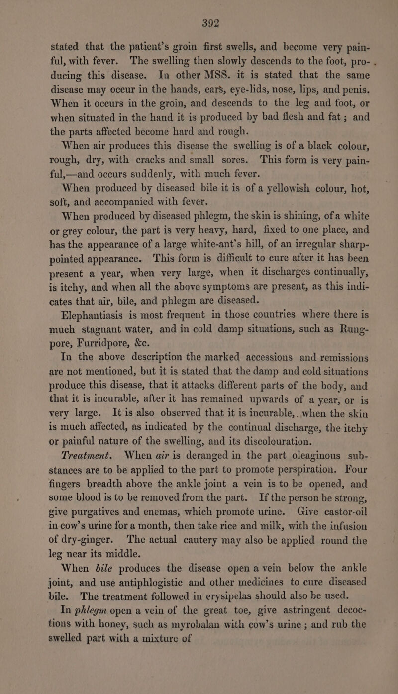stated that the patient’s groin first swells, and become very pain- ful, with fever. The swelling then slowly descends to the foot, pro- . ducing this disease. In other MSS. it is stated that the same disease may occur in the hands, ear’, eye-lids, nose, lips, and penis. When it occurs in the groin, and descends to the leg and foot, or when situated in the hand it is produced by bad flesh and fat ; and the parts affected become hard and rough. When air produces this disease the swelling is of a black colour, rough, dry, with cracks and small sores. This form is very pain- ful,—and occurs suddenly, with much fever. When produced by diseased. bile it is of a yellowish colour, hot, soft, and accompanied with fever. When produced by diseased phlegm, the skin is shining, of a white or grey colour, the part is very heavy, hard, fixed to one place, and has the appearance of a large white-ant’s hill, of an irregular sharp- pointed appearance. This form is difficult to cure after it has been present a year, when very large, when it discharges continually, is itchy, and when all the above symptoms are present, as this indi- cates that air, bile, and phlegm are diseased. Elephantiasis is most frequent in those countries where there is much stagnant water, and in cold damp situations, such as Rung- pore, Furridpore, &amp;c. In the above description the marked accessions and remissions are not mentioned, but it is stated that the damp and cold situations produce this disease, that it attacks different parts of the body, and that it is incurable, after it has remained upwards of a year, or is very large. Itis also observed that it is incurable,. when the skin is much affected, as indicated by the continual discharge, the itchy or painful nature of the swelling, and its discolouration. Treatment. When air is deranged in the part oleaginous sub- stances are to be applied to the part to promote perspiration. Four fingers breadth above the ankle joint a vein is to be opened, and some blood is to be removed from the part. If the person be strong, give purgatives and enemas, which promote urine. Give castor-oil in cow’s urine for a month, then take rice and milk, with the infusion of dry-ginger. The actual cautery may also be applied round the leg near its middle. When dile produces the disease open a vein below the ankle joint, and use antiphlogistic and other medicines to cure diseased bile. The treatment followed in erysipelas should also be used. In phlegm open a vein of the great toe, give astringent decoc- tions with honey, such as myrobalan with cow’s urine ; and rub the swelled part with a mixture of