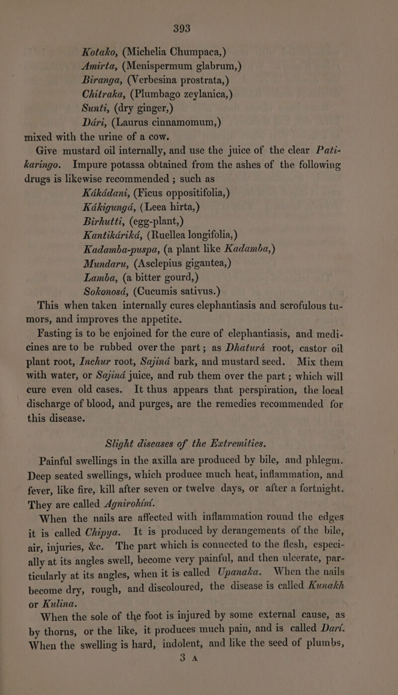 Kotako, (Michelia Chumpaca, ) Amirta, (Menispermum glabrum,) Biranga, (Verbesina prostrata,) Chitraka, (Plumbago zeylanica, ) Sunti, (dry ginger,) Dari, (Laurus cinnamomum,) mixed with the urine of a cow. Give mustard oil internally, and use the juice of the clear Pati- karingo. Impure potassa obtained from the ashes of the following drugs is likewise recommended ; such as Kdakdédani, (Ficus oppositifolia, ) Kakigungd, (Leea hirta,) Birhutti, (egg-plant,) Kantikdérikd, (Ruellea longifolia, ) Kadamba-puspa, (a plant like Kadamba,) Mundaru, (Asclepius gigantea, ) Lamba, (a bitter gourd,) Sokonosd, (Cucumis sativus.) | This when taken internally cures elephantiasis and scrofulous tu- mors, and improves the appetite. Fasting is to be enjoined for the cure of elephantiasis, and medi- cines are to be rubbed overthe part; as Dhaturd root, castor oil plant root, Inchur root, Sajind bark, and mustard seed. Mix them with water, or Sajind juice, and rub them over the part ; which will cure even old cases. It thus appears that perspiration, the local - discharge of blood, and purges, are the remedies recommended for this disease. | Slight diseases of the Extremities. Painful swellings in the axilla are produced by bile, and phlegm. Deep seated swellings, which produce much heat, inflammation, and fever, like fire, kill after seven or twelve days, or after a fortnight. They are called Agnirohint. When the nails are affected with inflammation round the edges it is called Chipya. It is produced by derangements of the bile, air, injuries, &amp;e. The part which is connected to the flesh, especi- ally at its angles swell, become very painful, and then ulcerate, par- ticularly at its angles, when it is called Upanaka. When the nails become dry, rough, and discoloured, the disease is called Kunakh or Kulina. When the sole of the foot is injured by some external cause, as by thorns, or the like, it produces much pain, and is called Dar‘. When the swelling is hard, indolent, and like the seed of plumbs, 3A