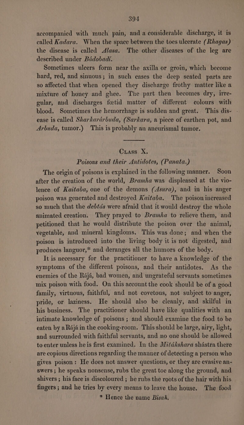 accompanied with much pain, and a considerable discharge, it is called Kadara. When the space between the toes ulcerate (Ithagas) the disease is called Alasa. The other diseases of the leg are described under Bidobadt. Sometimes ulcers form near the axilla or groin, which become hard, red, and sinuous; in such cases the deep seated parts are so affected that when opened they discharge frothy matter like a mixture of honey and ghee. The part then becomes dry, irre- cular, and discharges fcetid matter of different colours with blood. Sometimes the hemorrhage is sudden and great. This dis- ease is called Sharkardrbuda, (Sarkara, a piece of earthen pot, and Arbuda, tumor.) This is probably an aneurismal tumor. Crass X. Poisons and their Antidotes, (Panata.) The origin of poisons is explained in the following manner. Soon after the creation of the world, Bramha was displeased at the vio- lence of Kaitaba, one of the demons (Asura), and in his anger poison was generated and destroyed Kaitaba. 'The poison increased so much that the dedtdés were afraid that it would destroy the whole animated creation. They prayed to Bramha to relieve them, and petitioned that he would distribute the poison over the animal, vegetable, and mineral kingdoms. This was done; and when the poison is introduced into the living body it is not digested, and produces languor,* and deranges all the humors of the body. It is necessary for the practitioner to have a knowledge of the symptoms of the different poisons, and their antidotes. As the enemies of the Raja, bad women, and ungrateful servants sometimes mix poison with food. On this account the cook should be of a good family, virtuous, faithful, and not covetous, not subject to anger, pride, or laziness. He should also be cleanly, and skilful in his business. The practitioner should have like qualities with an intimate knowledge of poisons; and should examine the food to be eaten by a Raja in the cooking-room. This should be large, airy, light, and surrounded with faithful servants, and no one should be allowed to enter unless he is first examined. In the Mitdkshara shastra there are copious directions regarding the manner of detecting a person who gives poison: He does not answer questions, or they are evasive an- swers ; he speaks nonsense, rubs the great toe along the ground, and shivers ; his face is discoloured ; he rubs the roots of the hair with his fingers ; and he tries by every means to leave the house. The food * Hence the name Bisak,