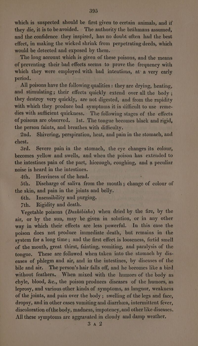 which is suspected should be first given to certain animals, and if they die, it is to beavoided. The authority the brahmans assumed, and the confidence they inspired, has no doubt often had the best effect, in making the wicked shrink from perpetrating deeds, which would be detected and exposed by them. The long account which is given of these poisons, and the means of preventing their bad effects seems to prove the frequency with which they were employed with bad intentions, at: a very early period. All poisons have the following qualities : they are drying, heating, and stimulating; their effects quickly extend over all the body ; they destroy very quickly, are not digested, and from the rapidity with which they produce bad symptoms it is difficult to use reme- dies with sufficient quickness. The following stages of the effects of poisons are observed. Ist. The tongue becomes black and rigid, the person faints, and breathes, with difficulty. 2nd. Shivering, perspiration, heat, and pain in the stomach, and chest. 3rd. Severe pain in the stomach, the eye changes its colour, becomes yellow and swells, and when the poison has extended to the intestines pain of the part, hiccough, coughing, and a peculiar noise is heard in the intestines. 4th. Heaviness of the head. 5th. Discharge of saliva from the mouth; change of colour of the skin, and pain in the joints and belly. 6th. Insensibility and purging. 7th. Rigidity and death. _ Vegetable poisons (Dushibisha) when dried by the fire, by the air, or by the sun, may be given in solution, or in any other way in which their effects are less powerful. In this case the poison does not produce immediate death, but remains in the system for a long time; and the first effect is looseness, foetid smell of the mouth, great thirst, fainting, vomiting, and paralysis of the tongue. These are followed when taken into the stomach by dis- eases of phlegm and air, and in the intestines, by diseases of the bile and air. The person’s hair falls off, and he becomes like a bird without feathers. When mixed with the humors of the body as chyle, blood, &amp;c., the poison produces diseases of the humors, as leprosy, and various other kinds of symptoms, as languor, weakness of the joints, and pain over the body; swelling of the legs and face, dropsy, and in other cases vomiting and diarrhoea, intermittent fever, discoloration of the body, madness, impotency, and other like diseases. All these symptoms are aggravated in cloudy and damp weather. : 3A 2