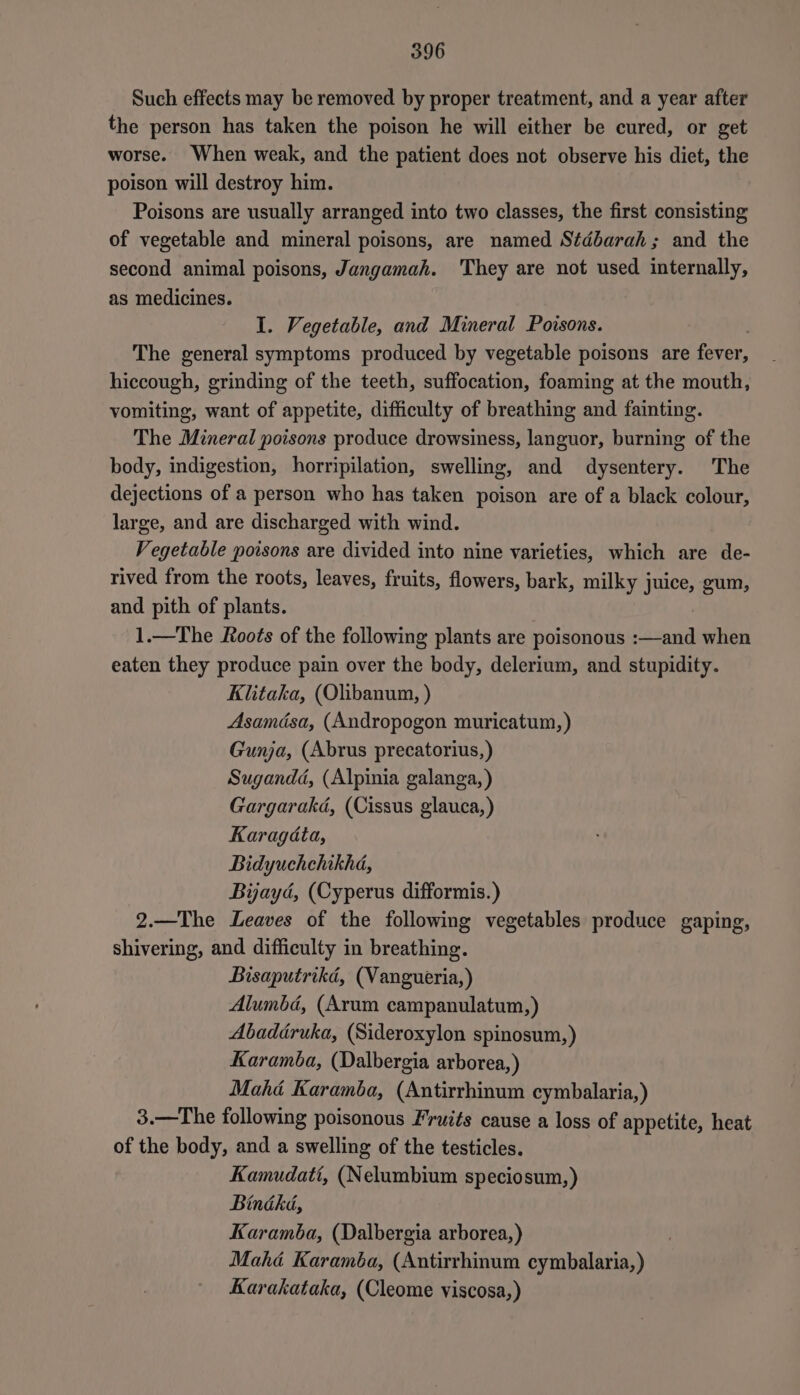5396 Such effects may be removed by proper treatment, and a year after the person has taken the poison he will either be cured, or get worse. When weak, and the patient does not observe his diet, the poison will destroy him. Poisons are usually arranged into two classes, the first consisting of vegetable and mineral poisons, are named Stdbarah; and the second animal poisons, Jangamah. They are not used internally, as medicines. I. Vegetable, and Mineral Poisons. The general symptoms produced by vegetable poisons are fever, hiccough, grinding of the teeth, suffocation, foaming at the mouth, vomiting, want of appetite, difficulty of breathing and fainting. The Mineral poisons produce drowsiness, languor, burning of the body, indigestion, horripilation, swelling, and dysentery. The dejections of a person who has taken poison are of a black colour, large, and are discharged with wind. Vegetable poisons are divided into nine varieties, which are de- rived from the roots, leaves, fruits, flowers, bark, milky juice, gum, and pith of plants. 1.—The Roots of the following plants are poisonous :—and when eaten they produce pain over the body, delerium, and stupidity. Klitaka, (Olibanum, ) Asamdsa, (Andropogon muricatum,) Gunja, (Abrus precatorius,) Sugandd, (Alpinia galanga, ) Gargarakd, (Cissus glauca,) Karagata, Bidyuchehikha, Bijayd, (Cyperus difformis.) 2.—The Leaves of the following vegetables produce gaping, shivering, and difficulty in breathing. Bisaputrikd, (Vangueria,) Alumbd, (Arum campanulatum,) Abaddruka, (Sideroxylon spinosum,) Karamba, (Dalbergia arborea,) Mahé Karamba, (Antirrhinum cymbalaria,) 3.—The following poisonous Fruits cause a loss of appetite, heat of the body, and a swelling of the testicles. Kamudati, (Nelumbium speciosum, ) Bindké, Karamba, (Dalbergia arborea,) Mahé Karamba, (Autirrhinum cymbalaria,) Karakataka, (Cleome viscosa,)