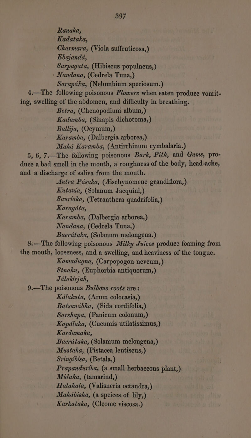 Ranaka, Kadataka, Charmara, (Viola suffruticosa,) Lbajanda, Sarpagata, (Hibiscus populneus, ) » Nandana, (Cedrela Tuna, ) Sarapdka, (Nelumbium speciosum.) 4.—The following poisonous Flowers when eaten produce vomit- ing, swelling of the abdomen, and difficulty in breathing. Betra, (Chenopodium album,) Kadamba, (Sinapis dichotoma,) Ballija, (Ocymum, ) Karamba, (Dalbergia arborea,) Mahé Karamba, (Autirrhinum cymbalaria.) 5, 6, 7.—The following poisonous Bark, Pith, and Gums, pro- duce a bad smell in the mouth, a roughness of the body, head-ache, and a discharge of saliva from the mouth. Antra Pdsaka, (ZEschynomene grandiflora, ) Kutanta, (Solanum Jacquini,) Saurtaka, (Tetranthera quadrifolia,) Karagédta, Karamba, (Dalbergia arborea,) Nandana, (Cedrela Tuna, ) Baerdtaka, (Solanum melongena.) 8.—The following poisonous Milky Juices produce foaming from the mouth, looseness, and a swelling, and heaviness of the tongue. Kamadugna, (Carpopogon neveum,) Stnahu, (Euphorbia antiquorum, ) Jdlaktrjah, 9.—The poisonous Bulbous roots are : Kdlakuta, (Arum colocasia, ) Batsandbha, (Sida cordifolia, ) Sarshapa, (Panicum colonum,) Kapdlaka, (Cucumis utilatissimus,) Kardamaka, Baerdtaka, (Solamum melongena,) Mustaka, (Pistacea lentiscus, ) Sringthtsa, (Betala,) Prapandurtha, (a small herbaceous plant,) Milaka, (tamarind,) Halahala, (Valisneria octandra,) Mahébisha, (a speices of lily,) Karkataka, (Cleome viscosa.)