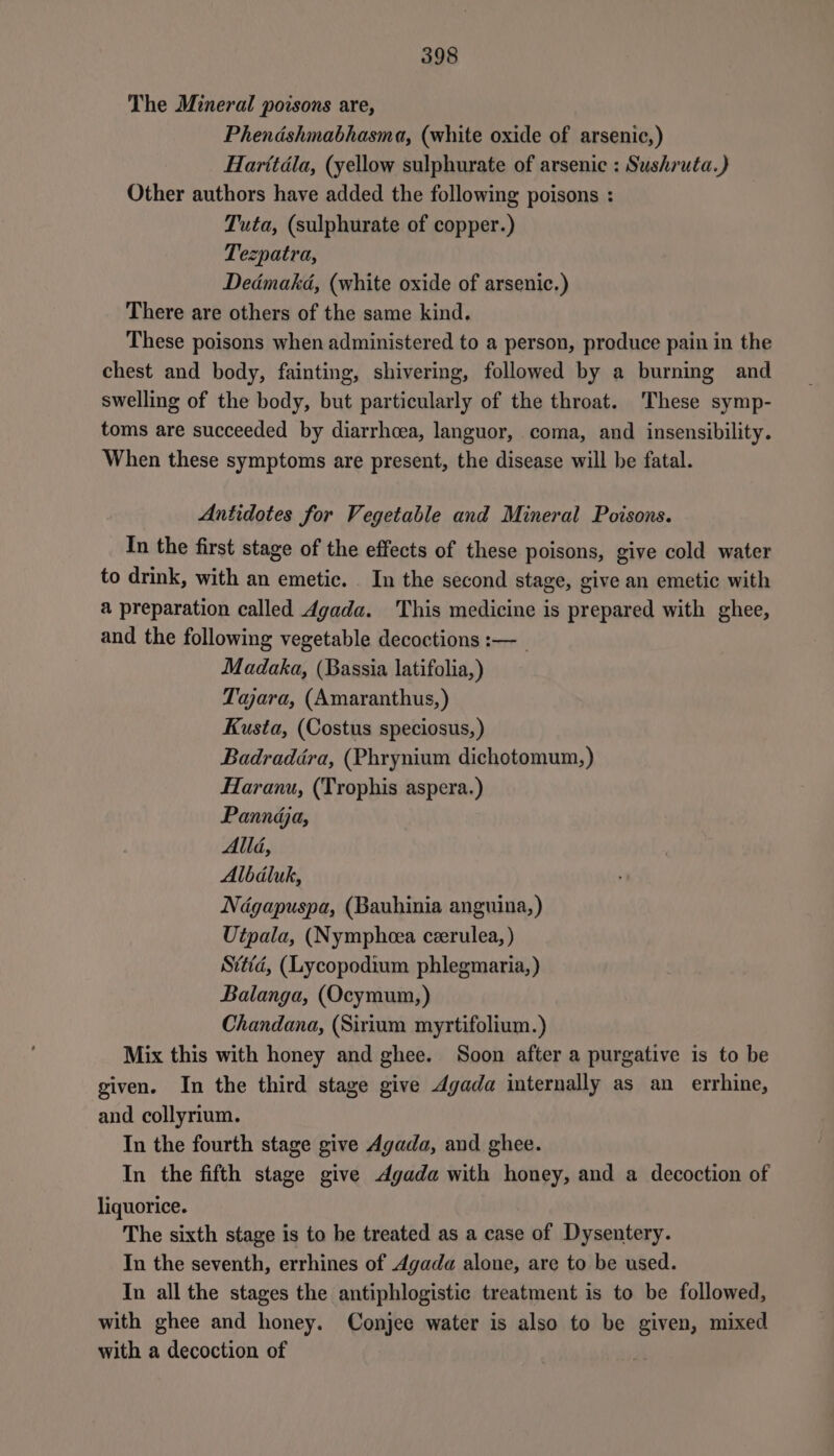 The Mineral poisons are, Phendshmabhasma, (white oxide of arsenic,) Harttdla, (yellow sulphurate of arsenic : Sushruta.) Other authors have added the following poisons : Tuta, (sulphurate of copper.) Tezpatra, Dedmakd, (white oxide of arsenic.) There are others of the same kind. These poisons when administered to a person, produce pain in the chest and body, fainting, shivering, followed by a burning and swelling of the body, but particularly of the throat. These symp- toms are succeeded by diarrhcea, languor, coma, and insensibility. When these symptoms are present, the disease will be fatal. Antidotes for Vegetable and Mineral Poisons. In the first stage of the effects of these poisons, give cold water to drink, with an emetic. In the second stage, give an emetic with a preparation called Agada. This medicine is prepared with ghee, and the following vegetable decoctions :—_ Madaka, (Bassia latifolia,) Taara, (Amaranthus, ) Kusta, (Costus speciosus, ) Badraddra, (Phrynium dichotomum,) Haranu, (Trophis aspera.) Panndja, Alli, Albdluk, Ndgapuspa, (Bauhinia anguina, ) Utpala, (Nympheea ceerulea, ) Svtid, (Lycopodium phlegmaria, ) Balanga, (Ocymum,) Chandana, (Sirium myrtifolium.) Mix this with honey and ghee. Soon after a purgative is to be given. In the third stage give dgada internally as an errhine, and collyrium. In the fourth stage give Agada, and ghee. In the fifth stage give Agada with honey, and a decoction of liquorice. The sixth stage is to be treated as a case of Dysentery. In the seventh, errhines of Agada alone, are to be used. In all the stages the antiphlogistic treatment is to be followed, with ghee and honey. Conjee water is also to be given, mixed with a decoction of