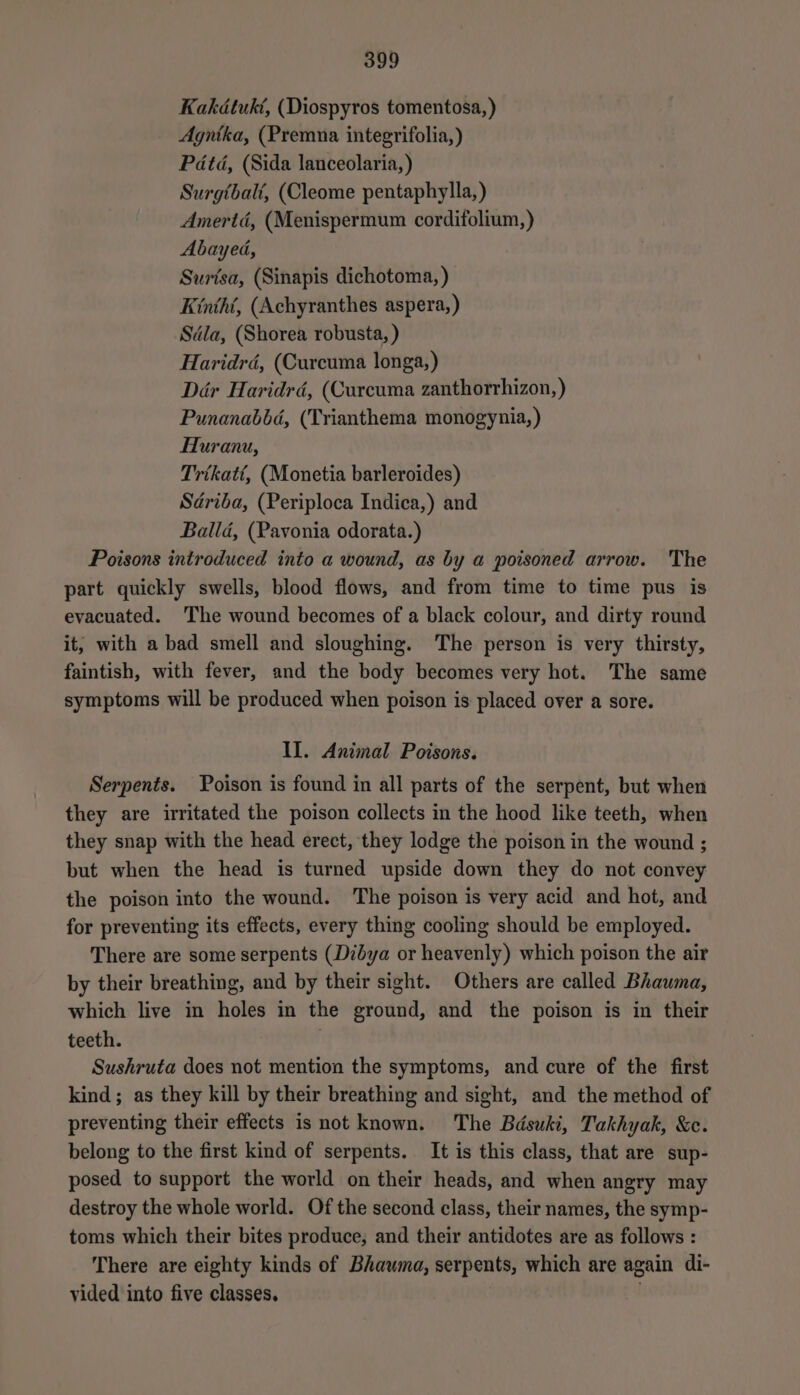 Kakdtukt, (Diospyros tomentosa, ) Agnika, (Premna integrifolia,) Pdtd, (Sida lanceolaria,) Surgtbalé, (Cleome pentaphylla,) Amertd, (Menispermum cordifolium,) Abayed, Surisa, (Sinapis dichotoma, ) Kinthi, (Achyranthes aspera,) Sdla, (Shorea robusta, ) Haridrd, (Curcuma longa,) Dér Haridrd, (Curcuma zanthorrhizon,) Punanabbd, (Trianthema monogynia,) Huranu, Trikatt, (Monetia barleroides) Sdriba, (Periploca Indica,) and Ballad, (Pavonia odorata.) Poisons introduced into a wound, as by a poisoned arrow. The part quickly swells, blood flows, and from time to time pus is evacuated. 'The wound becomes of a black colour, and dirty round it, with a bad smell and sloughing. The person is very thirsty, faintish, with fever, and the body becomes very hot. The same symptoms will be produced when poison is placed over a sore. Il. Animal Poisons. Serpents. Poison is found in all parts of the serpent, but when they are irritated the poison collects in the hood like teeth, when they snap with the head erect, they lodge the poison in the wound ; but when the head is turned upside down they do not convey the poison into the wound. The poison is very acid and hot, and for preventing its effects, every thing cooling should be employed. There are some serpents (Dibya or heavenly) which poison the air by their breathing, and by their sight. Others are called Bhawma, which live in holes in the ground, and the poison is in their teeth. | Sushruta does not mention the symptoms, and cure of the first kind; as they kill by their breathing and sight, and the method of preventing their effects is not known. The Bdsuki, Takhyak, &amp;c. belong to the first kind of serpents. It is this class, that are sup- posed to support the world on their heads, and when angry may destroy the whole world. Of the second class, their names, the symp- toms which their bites produce, and their antidotes are as follows : There are eighty kinds of Bhawma, serpents, which are again di- vided into five classes,