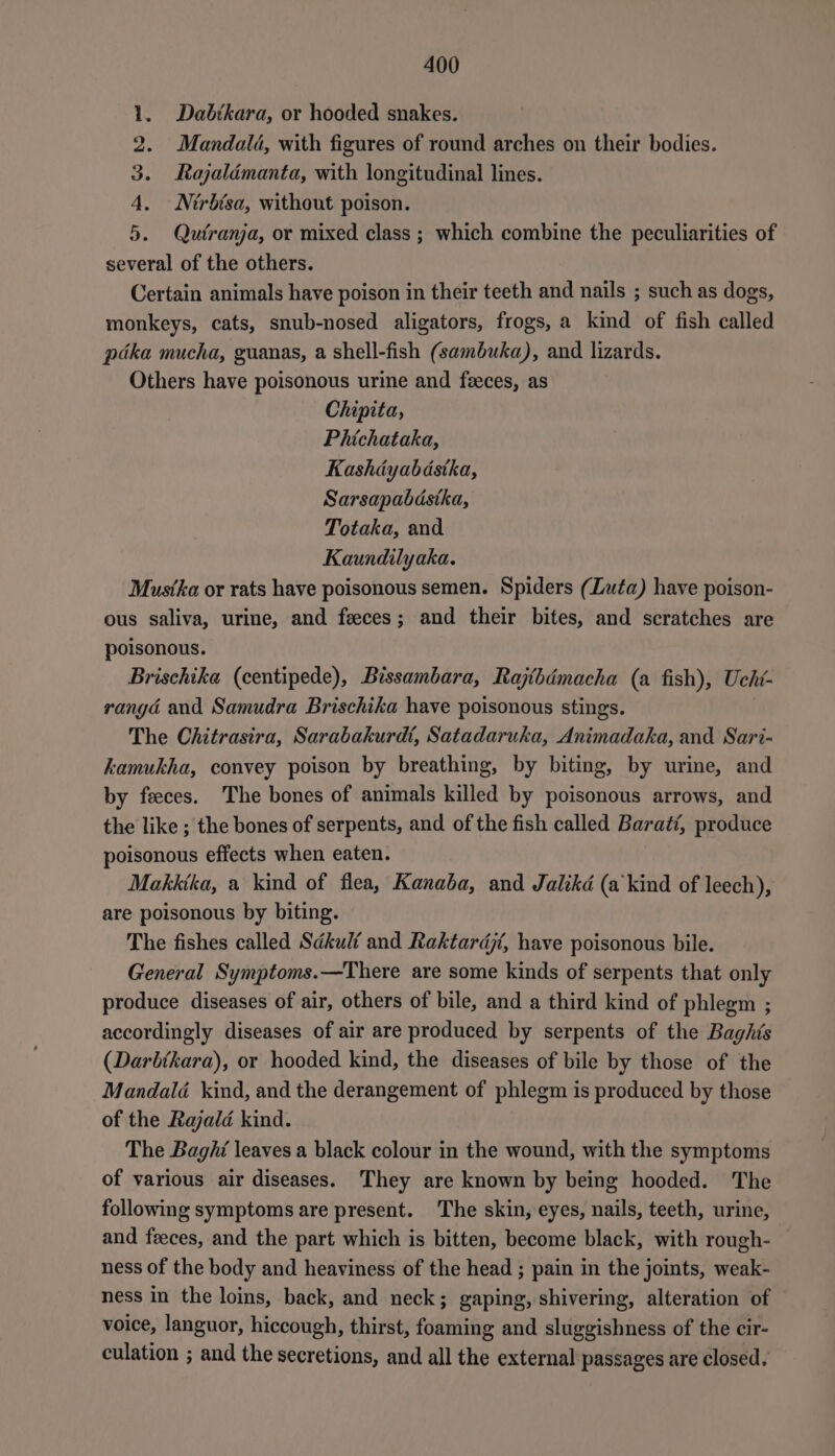 Dabikara, or hooded snakes. Mandalé, with figures of round arches on their bodies. Rajalémanta, with longitudinal lines. Nirbisa, without poison. 5. Qutranja, or mixed class ; which combine the peculiarities of several of the others. Certain animals have poison in their teeth and nails ; such as dogs, monkeys, cats, snub-nosed aligators, frogs, a kind of fish called pdka mucha, guanas, a shell-fish (sambuka), and lizards. Others have poisonous urine and feeces, as Chipita, Phichataka, Kashdyabdstka, Sarsapabdstka, Totaka, and Kaundilyaka. Mustka or rats have poisonous semen. Spiders (Luta) have poison- ous saliva, urine, and feces; and their bites, and scratches are wm CO bD me poisonous. Brischika (centipede), Bissambara, Rajthémacha (a fish), Ucht- rangdé and Samudra Brischika have poisonous stings. The Chitrasira, Sarabakurdt, Satadaruka, Animadaka, and Sari- kamukha, convey poison by breathing, by biting, by urine, and by feeces. The bones of animals killed by poisonous arrows, and the like ; the bones of serpents, and of the fish called Barati, produce poisonous effects when eaten. Makktka, a kind of flea, Kanaba, and Jalikd (a kind of leech), are poisonous by biting. The fishes called Sdkuli and Raktardjt, have poisonous bile. General Symptoms.—There are some kinds of serpents that only produce diseases of air, others of bile, and a third kind of phlegm ; accordingly diseases of air are produced by serpents of the Baghis (Darbtkara), or hooded kind, the diseases of bile by those of the Mandalé kind, and the derangement of phlegm is produced by those of the Rajald kind. The Baghi leaves a black colour in the wound, with the symptoms of various air diseases. They are known by being hooded. The following symptoms are present. The skin, eyes, nails, teeth, urine, and feces, and the part which is bitten, become black, with rough- ness of the body and heaviness of the head ; pain in the joints, weak- ness in the loins, back, and neck; gaping, shivering, alteration of voice, languor, hiccough, thirst, foaming and sluggishness of the cir- culation ; and the secretions, and all the external passages are closed.