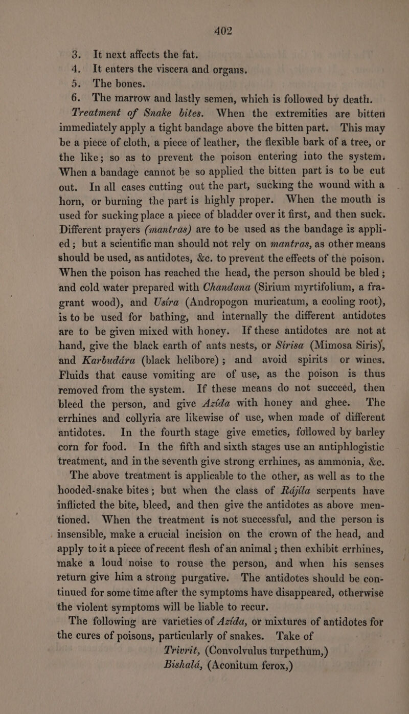 It next affects the fat. It enters the viscera and organs. The bones. The marrow and lastly semen, which is followed by death. rch tinehit of Snake bites. When the extremities are bitten immediately apply a tight bandage above the bitten part. This may be a piece of cloth, a piece of leather, the flexible bark of a tree, or the like; so as to prevent the poison entering into the system, When a bandage cannot be so applied the bitten part is to be cut out. In all cases cutting out the part, sucking the wound with a horn, or burning the part is highly proper. When the mouth is used for sucking place a piece of bladder over it first, and then suck. Different prayers (mantras) are to be used as the bandage is appli- ed; but a scientific man should not rely on mantras, as other means should be used, as antidotes, &amp;c. to prevent the effects of the poison. When the poison has reached the head, the person should be bled ; and cold water prepared with Chandana (Sirium myrtifolium, a fra- grant wood), and Usfra (Andropogon muricatum, a cooling root), is to be used for bathing, and internally the different antidotes are to be given mixed with honey. If these antidotes are not at hand, give the black earth of ants nests, or Sirisa (Mimosa Siris), and Karbuddra (black helibore); and avoid spirits or wines. Fluids that cause vomiting are of use, as the poison is thus removed from the system. If these means do not succeed, then bleed the person, and give Azfda with honey and ghee. The errhines and collyria are likewise of use, when made of different antidotes. In the fourth stage give emetics, followed by barley corn for food. In the fifth and sixth stages use an antiphlogistic treatment, and in the seventh give strong errhines, as ammonia, &amp;c. The above treatment is applicable to the other, as well as to the hooded-snake bites; but when the class of Rdjila serpents have inflicted the bite, bleed, and then give the antidotes as above men- tioned. When the treatment is not successful, and the person is . Iinsensible, make a crucial incision on the crown of the head, and apply toit a piece of recent flesh of an animal ; then exhibit errhines, make a loud noise to rouse the person, and when his senses return give him a strong purgative. The antidotes should be con- tinued for some time after the symptoms have disappeared, otherwise the violent symptoms will be liable to recur. The following are varieties of Azida, or mixtures of antidotes for the cures of poisons, particularly of snakes. Take of Trivrit, (Convolvulus turpethum,) Bishald, (Aconitum ferox,) oo &amp; Oo