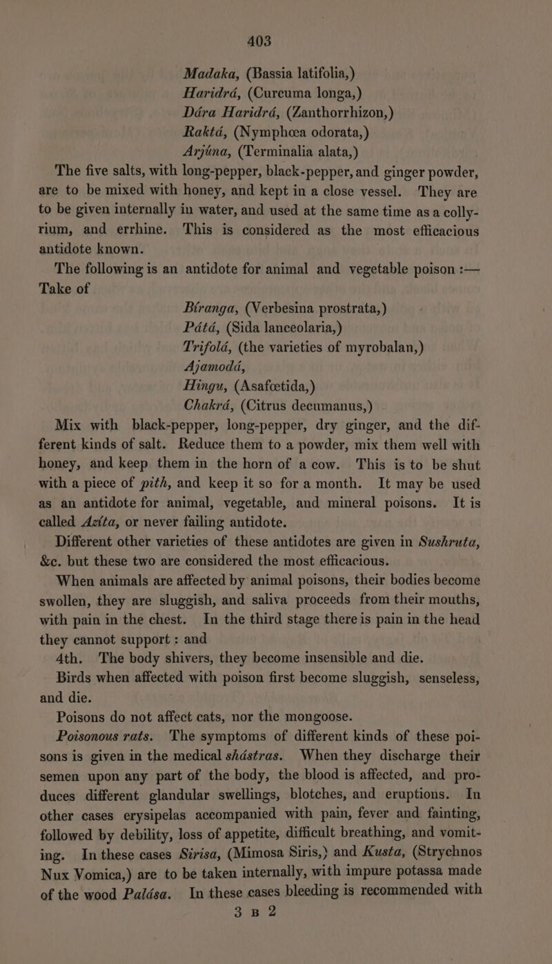 Madaka, (Bassia latifolia,) Haridrd, (Curcuma longa, ) Déra Haridrd, (Zanthorrhizon,) Raktd, (Nympheea odorata, ) Arjina, (Terminalia alata,) The five salts, with long-pepper, black-pepper, and ginger powder, are to be mixed with honey, and kept in a close vessel. They are to be given internally in water, and used at the same time asa colly- rium, and errhine. This is considered as the most efficacious antidote known. The following is an antidote for animal and vegetable poison :— Take of Btranga, (Verbesina prostrata, ) Pdtd, (Sida lanceolaria,) Trifold, (the varieties of myrobalan,) Ajamoda, Hingu, (Asafcetida,) Chakrd, (Citrus decumanus,) Mix with black-pepper, long-pepper, dry ginger, and the dif- ferent kinds of salt. Reduce them to a powder, mix them well with honey, and keep them in the horn of a cow. This is to be shut with a piece of pzth, and keep it so fora month. It may be used as an antidote for animal, vegetable, and mineral poisons. It is called Aztta, or never failing antidote. Different other varieties of these antidotes are given in Sushruta, &amp;c. but these two are considered the most efficacious. When animals are affected by animal poisons, their bodies become swollen, they are sluggish, and saliva proceeds from their mouths, with pain in the chest. In the third stage there is pain in the head they cannot support : and 4th. The body shivers, they become insensible and die. Birds when affected with poison first become sluggish, senseless, and die. Poisons do not affect cats, nor the mongoose. Poisonous rats. The symptoms of different kinds of these poi- sons is given in the medical shdstras. When they discharge their semen upon any part of the body, the blood is affected, and pro- duces different glandular swellings, blotches, and eruptions. In other cases erysipelas accompanied with pain, fever and fainting, followed by debility, loss of appetite, difficult breathing, and vomit- ing. In these cases Sirisa, (Mimosa Siris,) and Kusta, (Strychnos Nux Vomica,) are to be taken internally, with impure potassa made of the wood Paldsa. In these cases bleeding is recommended with 3 B 2