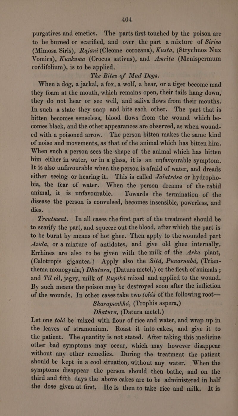 purgatives and emetics. The parts first touched by the poison are to be burned or scarified, and over the part a mixture of Sirisa (Mimosa Siris), Rajani(Cleome corocana), Kusta, (Strychnos Nux Vomica), Kunkuma (Crocus sativus), and Amrita (Menispermum cordifolium), is to be applied. The Bites of Mad Dogs. When a dog, a jackal, a fox, a wolf, a bear, or a tiger become mad they foam at the mouth, which remains open, their tails hang down, they do not hear or see well, and saliva flows from their mouths. In such a state they snap and bite each other. The part that is bitten becomes senseless, blood flows from the wound which be- comes black, and the other appearances are observed, as when wound- ed with a poisoned arrow. The person bitten makes the same kind of noise and movements, as that of the animal which has bitten him. When such a person sees the shape of the animal which has bitten him either in water, or in a glass, it is an unfavourable symptom. It is also unfavourable when the person is afraid of water, and dreads either seeing or hearing it. This is called Jalatrdésa or hydropho- bia, the fear of water. When the person dreams of the rabid animal, it is unfavourable. Towards the termination of the disease the person is convulsed, becomes insensible, powerless, and dies. Treatment. In all cases the first part of the treatment should be to scarify the part, and squeeze out the blood, after which the part is to be burnt by means of hot ghee. Then apply to the wounded part dzida, or a mixture of antidotes, and give old ghee internally. Errhines are also to be given with the milk of the Arka plant, (Calotropis gigantea.) Apply also the Sid, Punarnabd, (Trian- thema monogynia,) Dhatura, (Datura metel,) or the flesh of animals ; and Til oil, jagry, milk of Rupikd mixed and applied to the wound. By such means the poison may be destroyed soon after the infliction of the wounds. In other cases take two folds of the following root— Sharapunkhd, (Trophis aspera, ) Dhatura, (Datura metel.) Let one told be mixed with flour of rice and water, and wrap up in the leaves of stramonium. Roast it into cakes, and give it to the patient. The quantity is not stated. After taking this medicine other bad symptoms may occur, which may however disappear without any other remedies. During the treatment the patient should be kept in a cool situation, without any water. When the symptoms disappear the person should then bathe, and on the third and fifth days the above cakes are to be administered in half the dose given at first. He is then to take rice and milk. It is