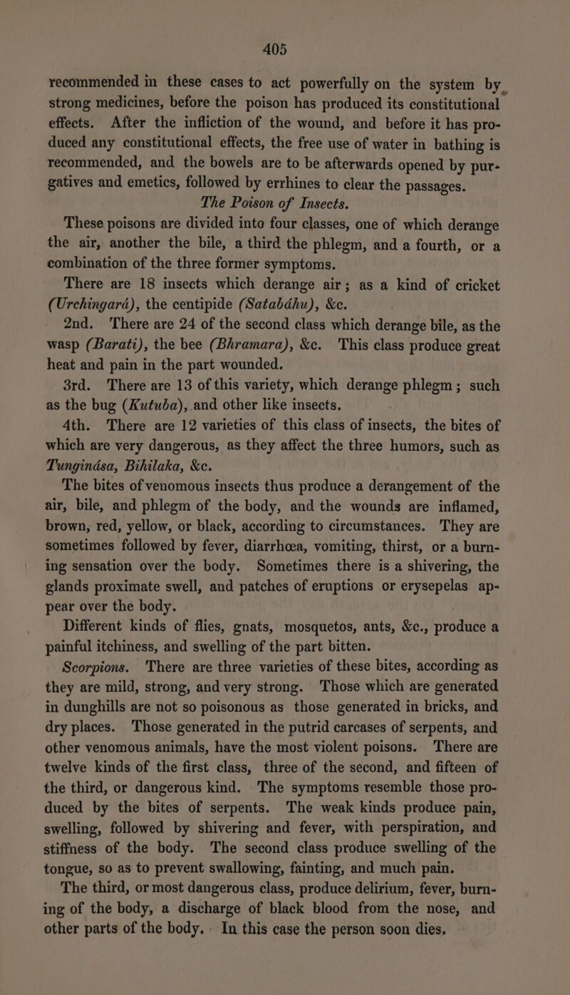 recommended in these cases to act powerfully on the system by. strong medicines, before the poison has produced its constitutional effects. After the infliction of the wound, and before it has pro- duced any constitutional effects, the free use of water in bathing is recommended, and the bowels are to be afterwards opened by put- gatives and emetics, followed by errhines to clear the passages. The Poison of Insects. These poisons are divided inte four classes, one of which derange the air, another the bile, a third the phlegm, and a fourth, or a combination of the three former symptoms. There are 18 insects which derange air; as a kind of cricket (Urchingard), the centipide (Satabdhu), &amp;c. 2nd. ‘There are 24 of the second class which derange bile, as the wasp (Barati), the bee (Bhramara), &amp;c. This class produce great heat and pain in the part wounded. 3rd. There are 13 of this variety, which derange phlegm; such as the bug (Kutuba), and other like insects. 4th. There are 12 varieties of this class of insects, the bites of which are very dangerous, as they affect the three humors, such as Tungindsa, Bihilaka, &amp;c. The bites of venomous insects thus produce a derangement of the air, bile, and phlegm of the body, and the wounds are inflamed, brown, red, yellow, or black, according to circumstances. They are sometimes followed by fever, diarrhoea, vomiting, thirst, or a burn- ing sensation over the body. Sometimes there is a shivering, the glands proximate swell, and patches of eruptions or erysepelas ap- pear over the body. | Different kinds of flies, gnats, mosquetos, ants, &amp;c., produce a painful itchiness, and swelling of the part bitten. Scorpions. There are three varieties of these bites, according as they are mild, strong, and very strong. Those which are generated in dunghills are not so poisonous as those generated in bricks, and dry places. Those generated in the putrid carcases of serpents, and other venomous animals, have the most violent poisons. There are twelve kinds of the first class, three of the second, and fifteen of the third, or dangerous kind. The symptoms resemble those pro- duced by the bites of serpents. The weak kinds produce pain, swelling, followed by shivering and fever, with perspiration, and stiffness of the body. The second class produce swelling of the tongue, so as to prevent swallowing, fainting, and much pain. The third, or most dangerous class, produce delirium, fever, burn- ing of the body, a discharge of black blood from the nose, and other parts of the body. In this case the person soon dies.