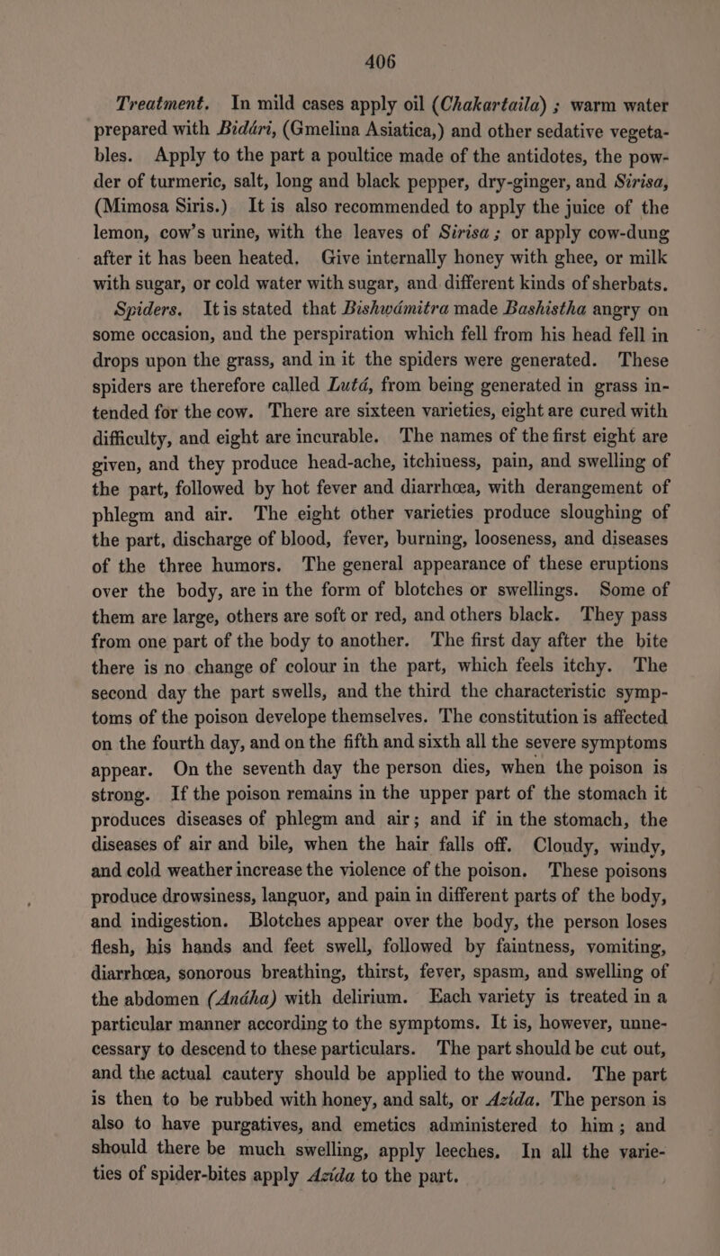 Treatment, In mild cases apply oil (Chakartaila) ; warm water prepared with Biddri, (Gmelina Asiatica,) and other sedative vegeta- bles. Apply to the part a poultice made of the antidotes, the pow- der of turmeric, salt, long and black pepper, dry-ginger, and Sirisa, (Mimosa Siris.) It is also recommended to apply the juice of the lemon, cow’s urine, with the leaves of Sirisa; or apply cow-dung after it has been heated. Give internally honey with ghee, or milk with sugar, or cold water with sugar, and. different kinds of sherbats. Spiders. Itis stated that Bishwdmitra made Bashistha angry on some occasion, and the perspiration which fell from his head fell in drops upon the grass, and in it the spiders were generated. These spiders are therefore called Lutd, from being generated in grass in- tended for the cow. There are sixteen varieties, eight are cured with difficulty, and eight are incurable. The names of the first eight are given, and they produce head-ache, itchiness, pain, and swelling of the part, followed by hot fever and diarrhoea, with derangement of phlegm and air. The eight other varieties produce sloughing of the part, discharge of blood, fever, burning, looseness, and diseases of the three humors. The general appearance of these eruptions over the body, are in the form of blotches or swellings. Some of them are large, others are soft or red, and others black. They pass from one part of the body to another. The first day after the bite there is no change of colour in the part, which feels itchy. The second day the part swells, and the third the characteristic symp- toms of the poison develope themselves. The constitution is affected on the fourth day, and on the fifth and sixth all the severe symptoms appear. On the seventh day the person dies, when the poison is strong. Ifthe poison remains in the upper part of the stomach it produces diseases of phlegm and air; and if in the stomach, the diseases of air and bile, when the hair falls off. Cloudy, windy, and cold weather increase the violence of the poison. These poisons produce drowsiness, languor, and pain in different parts of the body, and indigestion. Blotches appear over the body, the person loses flesh, his hands and feet swell, followed by faintness, vomiting, diarrhoea, sonorous breathing, thirst, fever, spasm, and swelling of the abdomen (Andha) with delirium. Each variety is treated in a particular manner according to the symptoms. It is, however, unne- cessary to descend to these particulars. The part should be cut out, and the actual cautery should be applied to the wound. The part is then to be rubbed with honey, and salt, or Azida. The person is also to have purgatives, and emetics administered to him; and should there be much swelling, apply leeches. In all the varie- ties of spider-bites apply Aida to the part.