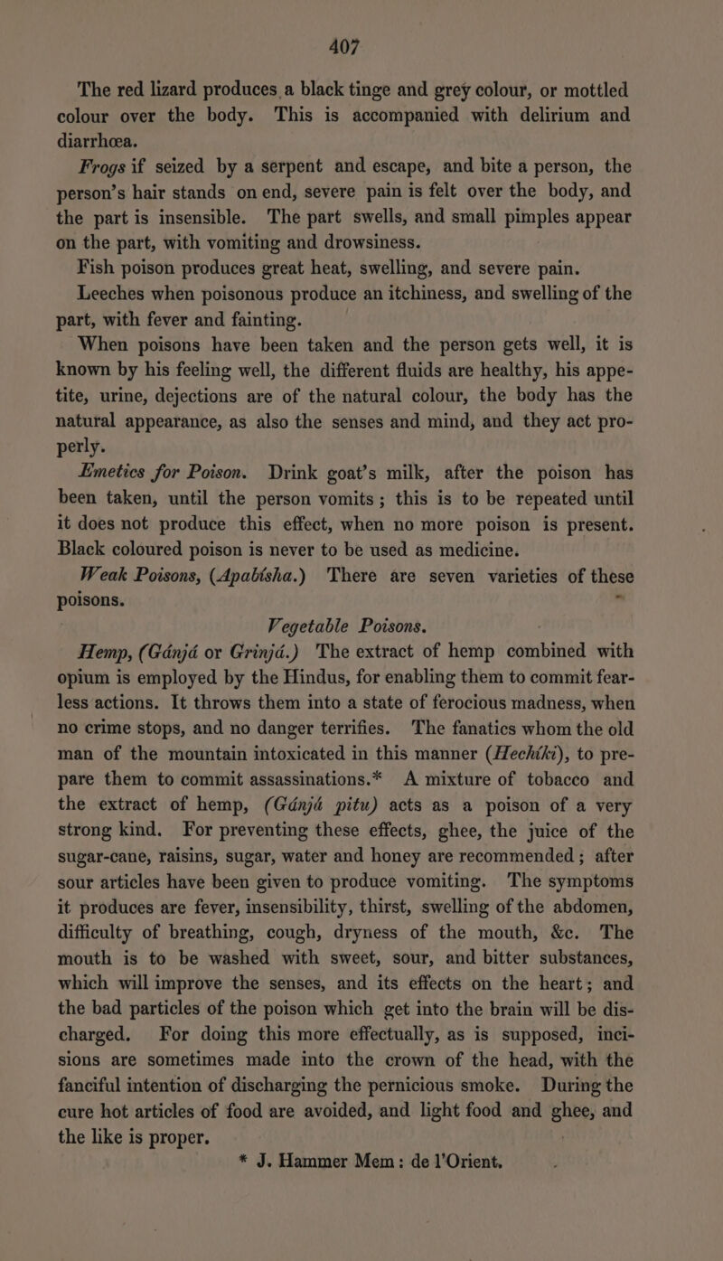 The red lizard produces a black tinge and grey colour, or mottled colour over the body. This is accompanied with delirium and diarrhea. Frogs if seized by a serpent and escape, and bite a person, the person’s hair stands on end, severe pain is felt over the body, and the part is insensible. The part swells, and small pimples appear on the part, with vomiting and drowsiness. Fish poison produces great heat, swelling, and severe pain. Leeches when poisonous produce an itchiness, and swelling of the part, with fever and fainting. When poisons have been taken and the person gets well, it is known by his feeling well, the different fluids are healthy, his appe- tite, urine, dejections are of the natural colour, the body has the natural appearance, as also the senses and mind, and they act pro- perly. Limetics for Poison. Drink goat’s milk, after the poison has been taken, until the person vomits; this is to be repeated until it does not produce this effect, when no more poison is present. Black coloured poison is never to be used as medicine. Weak Poisons, (Apabtsha.) There are seven varieties of these See . Vegetable Poisons. Hemp, (Gdnjd or Grinjd.) The extract of hemp deerbiateal with opium is employed by the Hindus, for enabling them to commit fear- less actions. It throws them into a state of ferocious madness, when no crime stops, and no danger terrifies. The fanatics whom the old man of the mountain intoxicated in this manner (Hechtki), to pre- pare them to commit assassinations.* A mixture of tobacco and the extract of hemp, (Gdnjd pitu) acts as a poison of a very strong kind. For preventing these effects, ghee, the juice of the sugar-cane, raisins, sugar, water and honey are recommended ; after sour articles have been given to produce vomiting. The symptoms it produces are fever, insensibility, thirst, swelling of the abdomen, difficulty of breathing, cough, dryness of the mouth, &amp;c. The mouth is to be washed with sweet, sour, and bitter substances, which will improve the senses, and its effects on the heart; and the bad particles of the poison which get into the brain will be dis- charged. For doing this more effectually, as is supposed, inci- sions are sometimes made imto the crown of the head, with the fanciful intention of discharging the pernicious smoke. During the cure hot articles of food are avoided, and light food and ghee, and the like is proper. | * J. Hammer Mem: de 1’Orient.