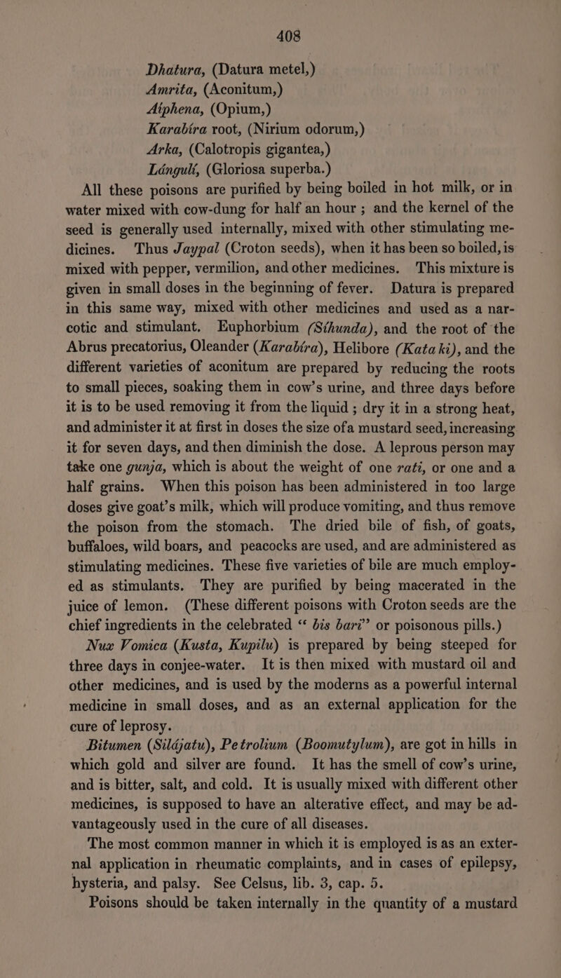 Dhatura, (Datura metel,) Amrita, (Aconitum,) Aiphena, (Opium,) Karabira root, (Nirium odorum,) Arka, (Calotropis gigantea, ) Lénguli, (Gloriosa superba.) All these poisons are purified by being boiled in hot milk, or in water mixed with cow-dung for half an hour ; and the kernel of the seed is generally used internally, mixed with other stimulating me- dicines. Thus Jaypal (Croton seeds), when it has been so boiled, is mixed with pepper, vermilion, and other medicines. This mixture is given in small doses in the beginning of fever. Datura is prepared in this same way, mixed with other medicines and used as a nar- cotic and stimulant. Euphorbium (Sthunda), and the root of the Abrus precatorius, Oleander (Karabtra), Helibore (Kata ki), and the different varieties of aconitum are prepared by reducing the roots to small pieces, soaking them in cow’s urine, and three days before it is to be used removing it from the liquid ; dry it in a strong heat, and administer it at first in doses the size ofa mustard seed, increasing it for seven days, and then diminish the dose. A leprous person may take one guna, which is about the weight of one raéi, or one and a half grains. When this poison has been administered in too large doses give goat’s milk, which will produce vomiting, and thus remove the poison from the stomach. The dried bile of fish, of goats, buffaloes, wild boars, and peacocks are used, and are administered as stimulating medicines. These five varieties of bile are much employ- ed as stimulants. They are purified by being macerated in the juice of lemon. (These different poisons with Croton seeds are the chief ingredients in the celebrated ‘* d7s barz’”’ or poisonous pills.) Nux Vomica (Kusta, Kupilu) is prepared by being steeped for three days in conjee-water. It is then mixed with mustard oil and other medicines, and is used by the moderns as a powerful internal medicine in small doses, and as an external application for the cure of leprosy. Bitumen (Sildjatu), Petrolium (Boomutylum), are got in hills in which gold and silver are found. It has the smell of cow’s urine, and is bitter, salt, and cold. It is usually mixed with different other medicines, is supposed to have an alterative effect, and may be ad- vantageously used in the cure of all diseases. The most common manner in which it is employed is as an exter- nal application in rheumatic complaints, and in cases of epilepsy, hysteria, and palsy. See Celsus, lib. 3, cap. 5. Poisons should be taken internally in the quantity of a mustard