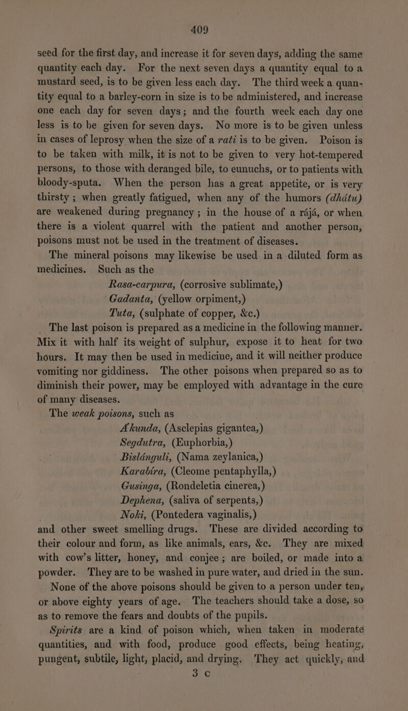 seed for the first day, and increase it for seven days, adding the same quantity each day. For the next seven days a quantity equal toa mustard seed, is to be given less each day. The third week a quan- tity equal to a barley-corn in size is to be administered, and increase one each day for seven days; and the fourth week each day one less is to be given for seven days. No more is to be given unless in cases of leprosy when the size of a radi is to be given. Poison is to be taken with milk, it is not to be given to very hot-tempered persons, to those with deranged bile, to eunuchs, or to patients with bloody-sputa. When the person has a great appetite, or is very thirsty ; when greatly fatigued, when any of the humors (dhdtu) are weakened during pregnancy; in the house of a raj4, or when there is a violent quarrel with the patient and another person, poisons must not be used in the treatment of diseases. The mineral poisons may likewise be used in a diluted form as medicines. Such as the Rasa-carpura, (corrosive sublimate,) Gadanta, (yellow orpiment,) Tuta, (sulphate of copper, &amp;c.) _ The last poison is prepared as a medicine in the following manner. Mix it with half its weight of sulphur, expose it to heat for two hours. It may then be used in medicine, and it will neither produce vomiting nor giddiness. The other poisons when prepared so as to diminish their power, may be employed with advantage in the cure of many diseases. The weak poisons, such as Akunda, (Asclepias gigantea, ) Segdutra, (Euphorbia, ) Bisldnguli, (Nama zeylanica,) Karabtra, (Cleome pentaphylla,) Gusinga, (Rondeletia cinerea, ) Dephena, (saliva of serpents, ) | Noki, (Pontedera vaginalis, ) and other sweet smelling drugs. ‘These are divided according to their colour and form, as like animals, ears, &amp;c. They are mixed with cow’s litter, honey, and conjee; are boiled, or made into a powder. They are to be washed in pure water, and dried in the sun. None of the above poisons should be given to a person under ten, or above eighty years of age. The teachers should take a dose, so as to remove the fears and doubts of the pupils. Spirits are a kind of poison which, when taken in moderate quantities, and with food, produce good effects, beg heating; pungent, subtile, light, placid, and drying. ‘They act quickly, and 3 C