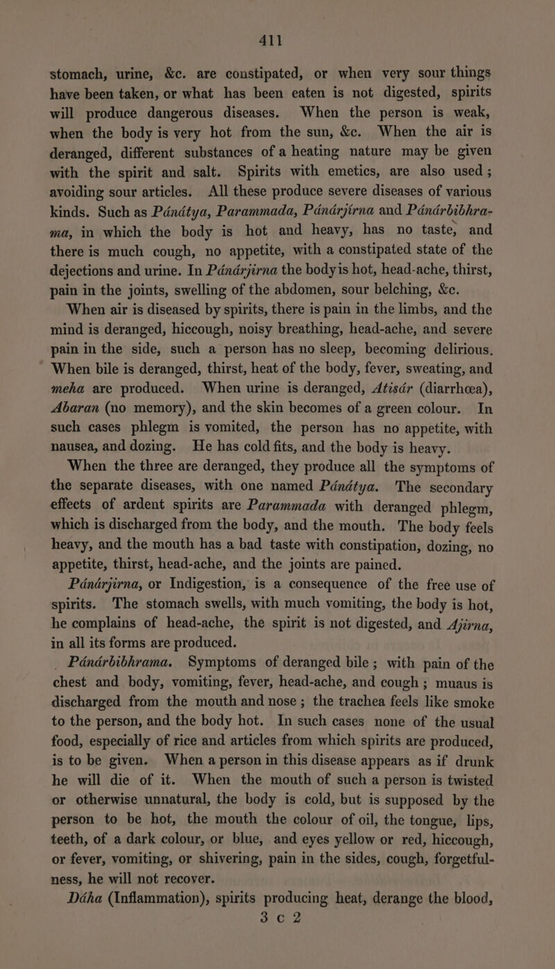 stomach, urine, &amp;c. are constipated, or when very sour things have been taken, or what has been eaten is not digested, spirits will produce dangerous diseases. When the person is weak, when the body is very hot from the sun, &amp;c. When the air is deranged, different substances of a heating nature may be given with the spirit and salt. Spirits with emetics, are also used ; avoiding sour articles. All these produce severe diseases of various kinds. Such as Pdndtya, Parammada, Pdndrjirna and Pdndrbibhra- ma, in which the body is hot and heavy, has no taste, and there is much cough, no appetite, with a constipated state of the dejections and urine. In Pdndrjirna the bodyis hot, head-ache, thirst, pain in the joints, swelling of the abdomen, sour belching, &amp;c. When air is diseased by spirits, there is pain in the limbs, and the mind is deranged, hiccough, noisy breathing, head-ache, and severe pain in the side, such a person has no sleep, becoming delirious. When bile is deranged, thirst, heat of the body, fever, sweating, and meha are produced. When urine is deranged, Atisdr (diarrhea), Abaran (no memory), and the skin becomes of a green colour. In such cases phlegm is vomited, the person has no appetite, with nausea, and dozing. He has cold fits, and the body is heavy. When the three are deranged, they produce all the symptoms of the separate diseases, with one named Pdndtya. The secondary effects of ardent spirits are Parammada with deranged phlegm, which is discharged from the body, and the mouth. The body feels heavy, and the mouth has a bad taste with constipation, dozing, no appetite, thirst, head-ache, and the joints are pained. Pdndrjirna, or Indigestion, is a consequence of the free use of spirits. The stomach swells, with much vomiting, the body is hot, he complains of head-ache, the spirit is not digested, and Ajirna, in all its forms are produced. _ Pdndrbibhrama. Symptoms of deranged bile; with pain of the chest and body, vomiting, fever, head-ache, and cough ; muaus is discharged from the mouth and nose ; the trachea feels like smoke to the person, and the body hot. In such cases none of the usual food, especially of rice and articles from which spirits are produced, is to be given. When a person in this disease appears as if drunk he will die of it. When the mouth of such a person is twisted or otherwise unnatural, the body is cold, but is supposed by the person to be hot, the mouth the colour of oil, the tongue, lips, teeth, of a dark colour, or blue, and eyes yellow or red, hiccough, or fever, vomiting, or shivering, pain in the sides, cough, forgetful- ness, he will not recover. Déha (Inflammation), spirits producing heat, derange the blood, 3c 2