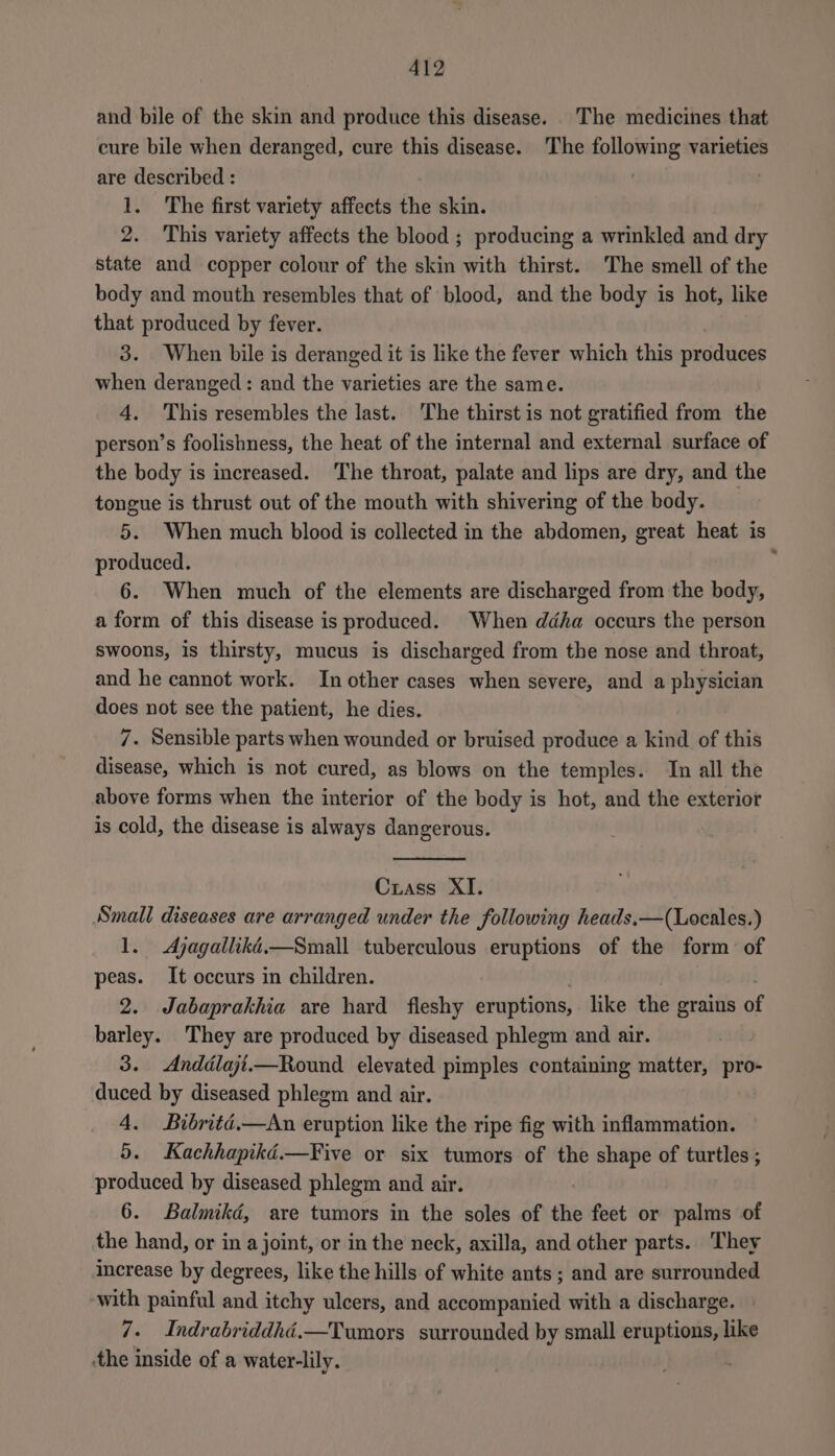and bile of the skin and produce this disease. . The medicines that cure bile when deranged, cure this disease. The following varieties are described : | 1. The first variety affects the skin. 2. This variety affects the blood ; producing a wrinkled and dry state and copper colour of the skin with thirst. The smell of the body and mouth resembles that of blood, and the body is hot, like that produced by fever. 3. When bile is deranged it is like the fever which this asides when deranged: and the varieties are the same. 4. This resembles the last. The thirst is not gratified from the person’s foolishness, the heat of the internal and external surface of the body is increased. The throat, palate and lips are dry, and the tongue is thrust out of the mouth with shivering of the body. 5. When much blood is collected in the abdomen, great heat is produced. : 6. When much of the elements are discharged from the body, a form of this disease is produced. When ddha occurs the person swoons, is thirsty, mucus is discharged from the nose and throat, and he cannot work. In other cases when severe, and a physician does not see the patient, he dies. 7. Sensible parts when wounded or bruised produce a kind of this disease, which is not cured, as blows on the temples. In all the above forms when the interior of the body is hot, and the exterior is cold, the disease is always dangerous. Crass XI. Small diseases are arranged under the following heads.—(Locales.) 1. <Ajagallikd.—Small tuberculous eruptions of the form of peas. It occurs in children. 2. Jabaprakhia are hard fleshy eruptions, like the grains of barley. They are produced by diseased phlegm and air. 3. Anddlajt.—Round elevated pimples containing matter, pro- duced by diseased phlegm and air. 4. Bibritd.—An eruption like the ripe fig with inflammation. 5. Kachhapikd.—Five or six tumors of the shape of turtles ; produced by diseased phlegm and air. 6. Balmikd, are tumors in the soles of the feet or palms of the hand, or in a joint, or in the neck, axilla, and other parts. They increase by degrees, like the hills of white ants; and are surrounded with painful and itchy ulcers, and accompanied with a discharge. 7. Indrabriddhéd.—Tumors surrounded by small eruptions, like ‘the inside of a water-lily.